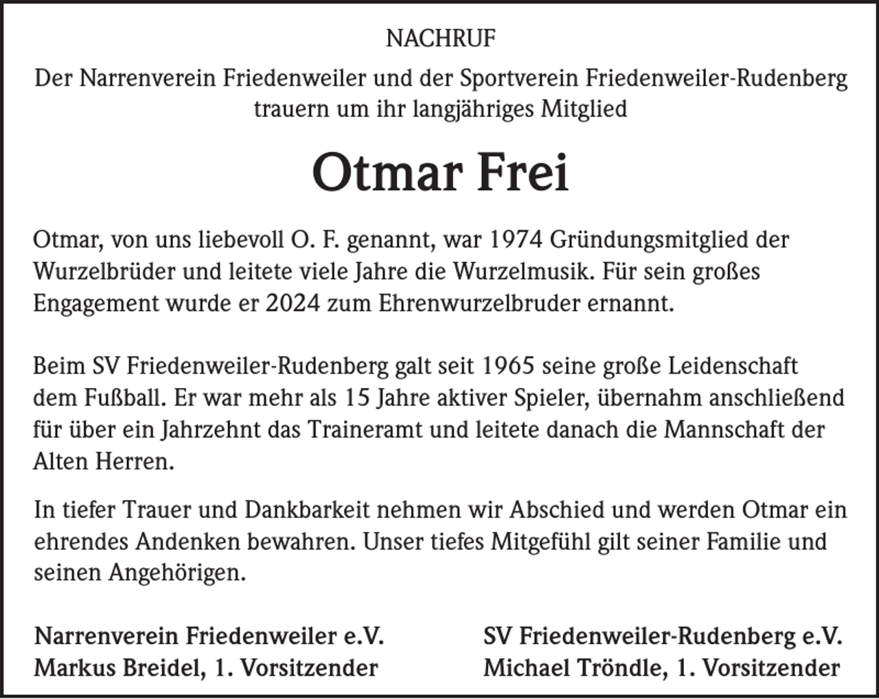 <p>NACHRUF<br />Der Narrenverein Friedenweiler und der Sportverein Friedenweiler-Rudenberg<br />trauern um ihr langjähriges Mitglied</p><p>Otmar Frei<br />Otmar, von uns liebevoll O. F. genannt, war 1974 Gründungsmitglied der<br />Wurzelbrüder und leitete viele Jahre die Wurzelmusik. Für sein großes<br />Engagement wurde er 2024 zum Ehrenwurzelbruder ernannt.<br />Beim SV Friedenweiler-Rudenberg galt seit 1965 seine große Leidenschaft<br />dem Fußball. Er war mehr als 15 Jahre aktiver Spieler, übernahm anschließend<br />für über ein Jahrzehnt das Traineramt und leitete danach die Mannschaft der<br />Alten Herren.<br />In tiefer Trauer und Dankbarkeit nehmen wir Abschied und werden Otmar ein<br />ehrendes Andenken bewahren. Unser tiefes Mitgefühl gilt seiner Familie und<br />seinen Angehörigen.<br />Narrenverein Friedenweiler e.V.<br />Markus Breidel, 1. Vorsitzender</p><p>SV Friedenweiler-Rudenberg e.V.<br />Michael Tröndle, 1. Vorsitzender</p>