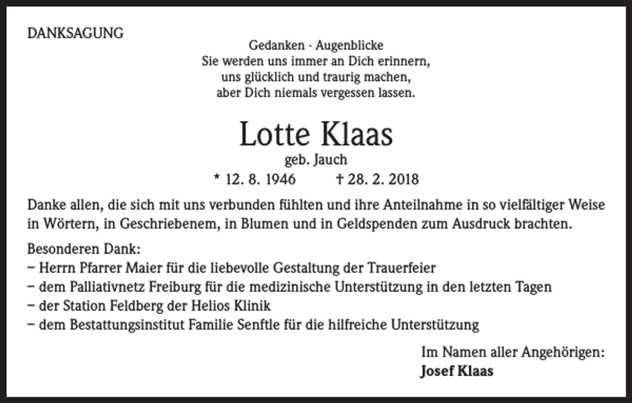 <p>DANKSAGUNG</p><p>Gedanken - Augenblicke<br />Sie werden uns immer an Dich erinnern,<br />uns glücklich und traurig machen,<br />aber Dich niemals vergessen lassen.</p><p>Lotte Klaas</p><p>geb. Jauch<br />* 12. 8. 1946<br />† 28. 2. 2018<br />Danke allen, die sich mit uns verbunden fühlten und ihre Anteilnahme in so vielfältiger Weise<br />in Wörtern, in Geschriebenem, in Blumen und in Geldspenden zum Ausdruck brachten.<br />Besonderen Dank:<br />– Herrn Pfarrer Maier für die liebevolle Gestaltung der Trauerfeier<br />– dem Palliativnetz Freiburg für die medizinische Unterstützung in den letzten Tagen<br />– der Station Feldberg der Helios Klinik<br />– dem Bestattungsinstitut Familie Senftle für die hilfreiche Unterstützung<br />Im Namen aller Angehörigen:<br />Josef Klaas</p>