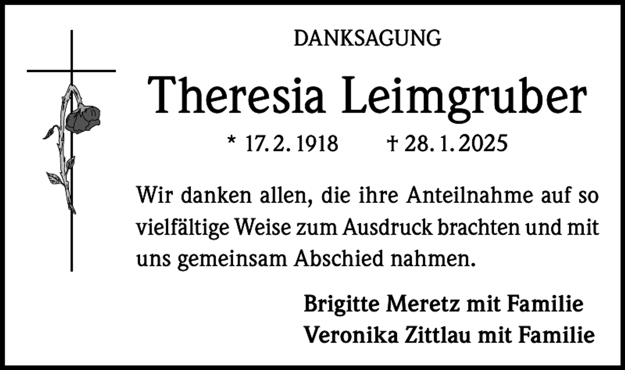 <p>DANKSAGUNG</p><p>Theresia Leimgruber<br />* 17. 2. 1918 † 28. 1. 2025</p><p>Wir danken allen, die ihre Anteilnahme auf so<br />vielfältige Weise zum Ausdruck brachten und mit<br />uns gemeinsam Abschied nahmen.<br />Brigitte Meretz mit Familie<br />Veronika Zittlau mit Familie</p>