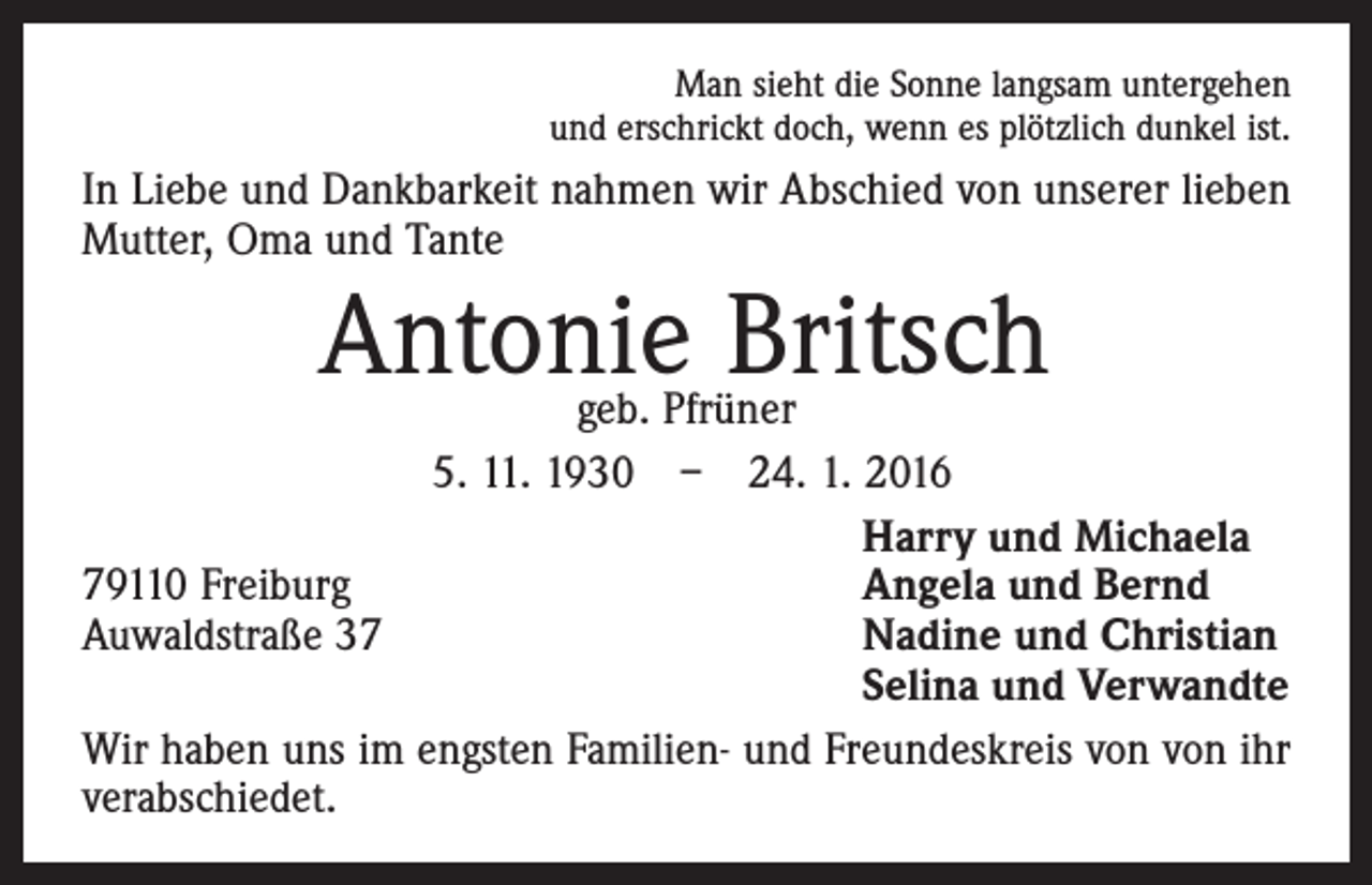 <p>Man sieht die Sonne langsam untergehen<br />und erschrickt doch, wenn es plötzlich dunkel ist.</p><p>In Liebe und Dankbarkeit nahmen wir Abschied von unserer lieben<br />Mutter, Oma und Tante</p><p>Antonie Britsch</p><p>geb. Pfrüner<br />5. 11. 1930 – 24. 1. 2016</p><p>Harry und Michaela<br />79110 Freiburg<br />Angela und Bernd<br />Auwaldstraße 37<br />Nadine und Christian</p><p>Selina und Verwandte<br />Wir haben uns im engsten Familien- und Freundeskreis von von ihr<br />verabschiedet.</p>
