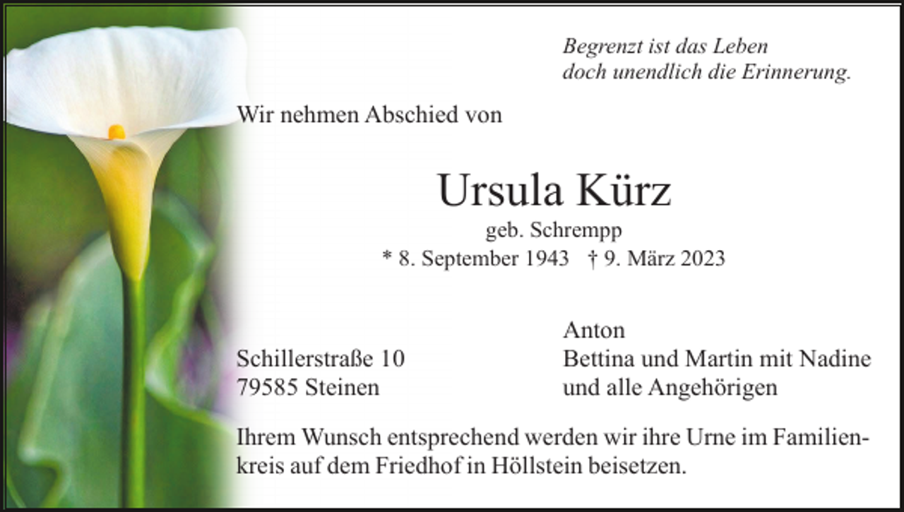 <p>Begrenzt ist das Leben<br />doch unendlich die Erinnerung.</p><p>Wir nehmen Abschied von</p><p>Ursula Kürz<br />geb. Schrempp<br />* 8. September 1943 † 9. März 2023</p><p>Schillerstraße 10<br />79585 Steinen</p><p>Anton<br />Bettina und Martin mit Nadine<br />und alle Angehörigen</p><p>Ihrem Wunsch entsprechend werden wir ihre Urne im Familienkreis auf dem Friedhof in Höllstein beisetzen.</p>