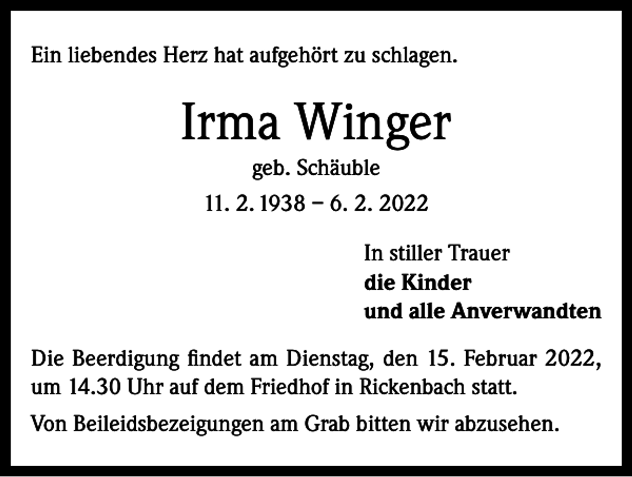 <p>Ein liebendes Herz hat aufgehört zu schlagen.</p><p>Irma Winger<br />geb. Schäuble<br />11. 2. 1938 – 6. 2. 2022<br />In stiller Trauer<br />die Kinder<br />und alle Anverwandten<br />Die Beerdigung findet am Dienstag, den 15. Februar 2022,<br />um 14.30 Uhr auf dem Friedhof in Rickenbach statt.<br />Von Beileidsbezeigungen am Grab bitten wir abzusehen.</p>