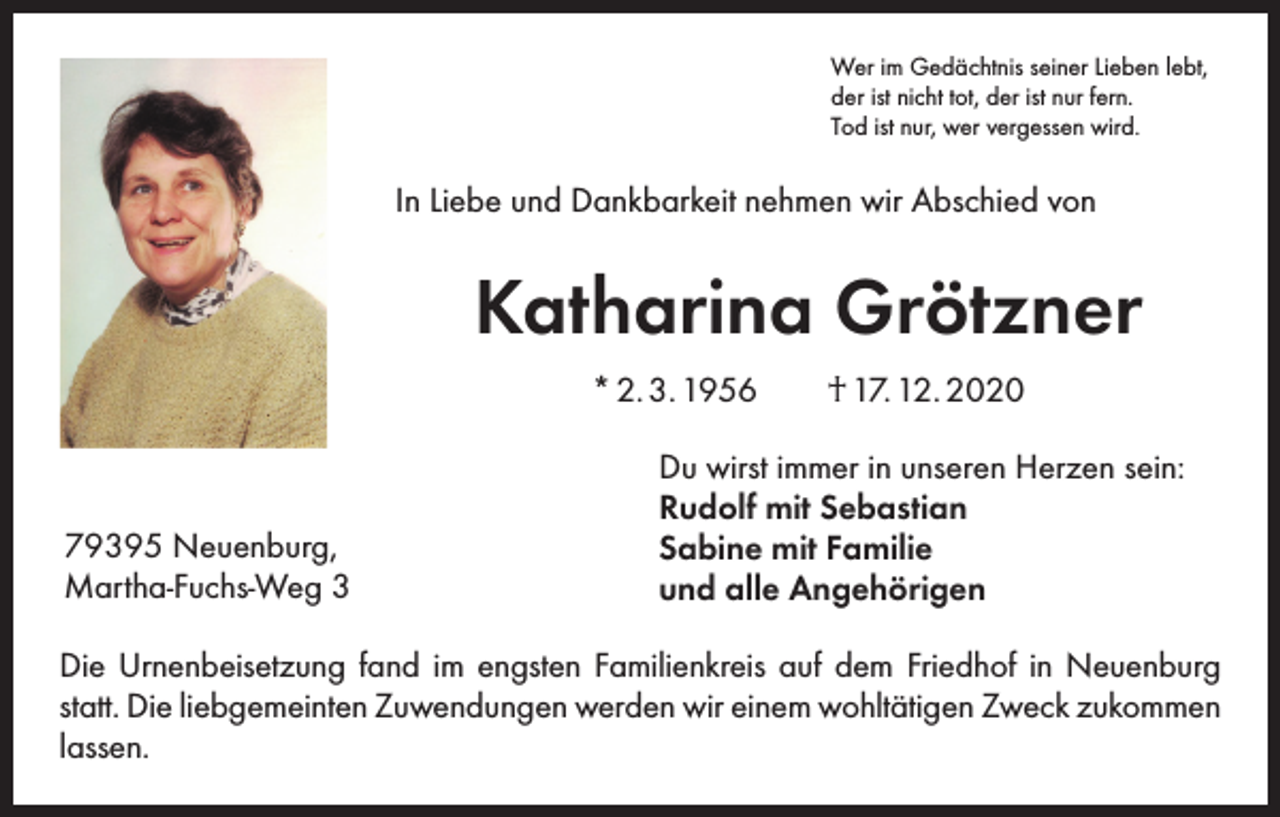 <p>Wer im Gedächtnis seiner Lieben lebt,<br />der ist nicht tot, der ist nur fern.<br />Tod ist nur, wer vergessen wird.</p><p>In Liebe und Dankbarkeit nehmen wir Abschied von</p><p>Katharina Grötzner<br />* 2. 3. 1956 † 17. 12. 2020</p><p>79395 Neuenburg,<br />Martha-Fuchs-Weg 3</p><p>Du wirst immer in unseren Herzen sein:<br />Rudolf mit Sebastian<br />Sabine mit Familie<br />und alle Angehörigen</p><p>Die Urnenbeisetzung fand im engsten Familienkreis auf dem Friedhof in Neuenburg<br />statt. Die liebgemeinten Zuwendungen werden wir einem wohltätigen Zweck zukommen<br />lassen.</p>
