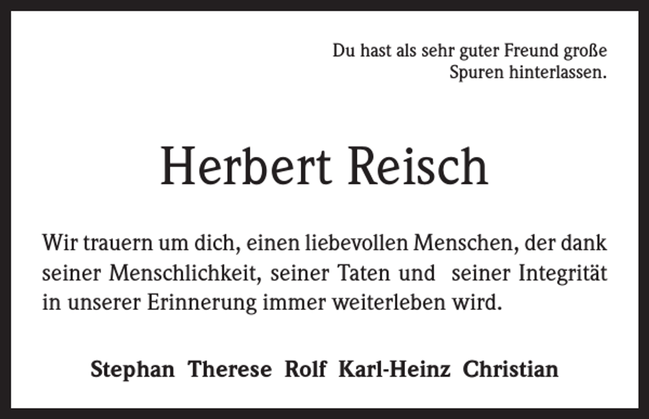<p>Du hast als sehr guter Freund große<br />Spuren hinterlassen.</p><p>Herbert Reisch<br />Wir trauern um dich, einen liebevollen Menschen, der dank<br />seiner Menschlichkeit, seiner Taten und seiner Integrität<br />in unserer Erinnerung immer weiterleben wird.<br />Stephan Therese Rolf Karl-Heinz Christian</p>