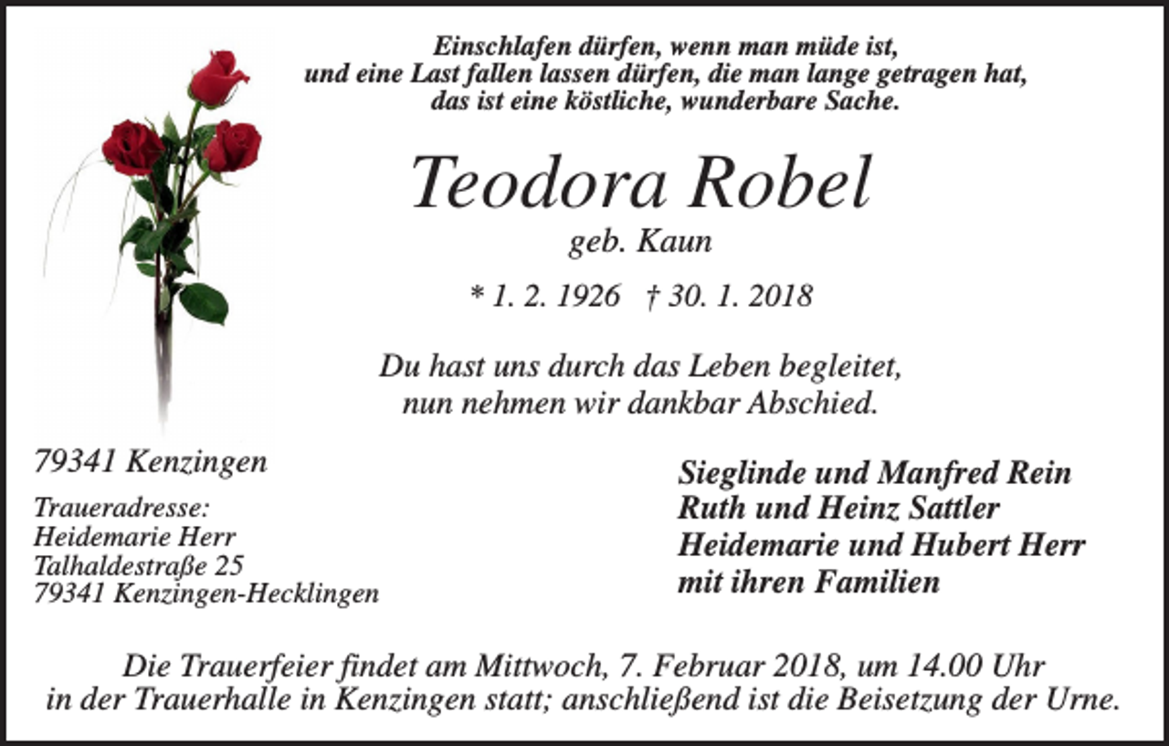 <p>Einschlafen dürfen, wenn man müde ist,<br />und eine Last fallen lassen dürfen, die man lange getragen hat,<br />das ist eine köstliche, wunderbare Sache.</p><p>Teodora Robel<br />geb. Kaun<br />* 1. 2. 1926 † 30. 1. 2018</p><p>Du hast uns durch das Leben begleitet,<br />nun nehmen wir dankbar Abschied.<br />79341 Kenzingen<br />Traueradresse:<br />Heidemarie Herr<br />Talhaldestraße 25<br />79341 Kenzingen-Hecklingen</p><p>Sieglinde und Manfred Rein<br />Ruth und Heinz Sattler<br />Heidemarie und Hubert Herr<br />mit ihren Familien</p><p>Die Trauerfeier findet am Mittwoch, 7. Februar 2018, um 14.00 Uhr<br />in der Trauerhalle in Kenzingen statt; anschließend ist die Beisetzung der Urne.</p>