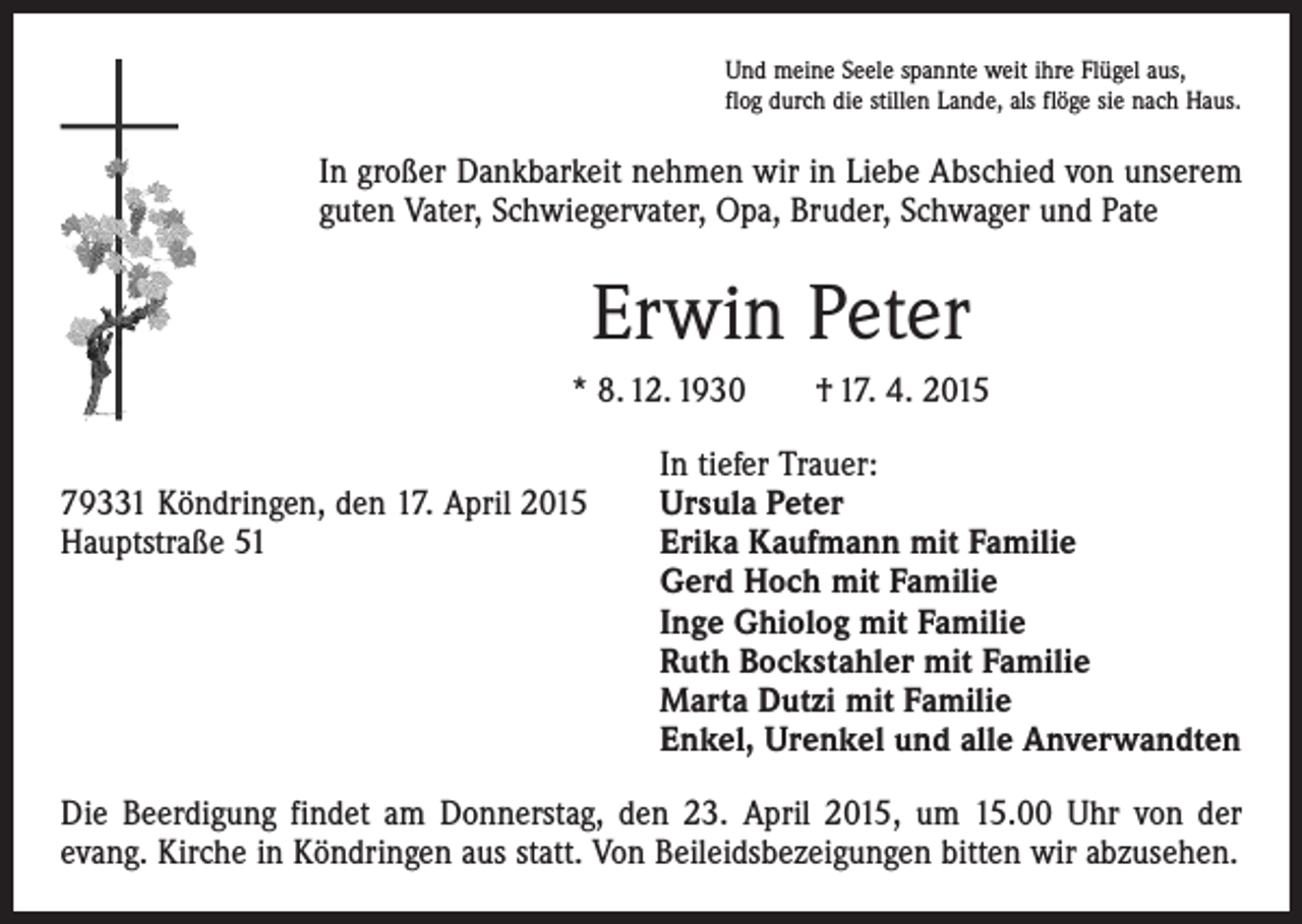 <p>Und meine Seele spannte weit ihre Flügel aus,<br />flog durch die stillen Lande, als flöge sie nach Haus.</p><p>In großer Dankbarkeit nehmen wir in Liebe Abschied von unserem<br />guten Vater, Schwiegervater, Opa, Bruder, Schwager und Pate</p><p>Erwin Peter<br />* 8. 12. 1930 † 17. 4. 2015</p><p>79331 Köndringen, den 17. April 2015<br />Hauptstraße 51</p><p>In tiefer Trauer:<br />Ursula Peter<br />Erika Kaufmann mit Familie<br />Gerd Hoch mit Familie<br />Inge Ghiolog mit Familie<br />Ruth Bockstahler mit Familie<br />Marta Dutzi mit Familie<br />Enkel, Urenkel und alle Anverwandten</p><p>Die Beerdigung findet am Donnerstag, den 23. April 2015, um 15.00 Uhr von der<br />evang. Kirche in Köndringen aus statt. Von Beileidsbezeigungen bitten wir abzusehen.</p>