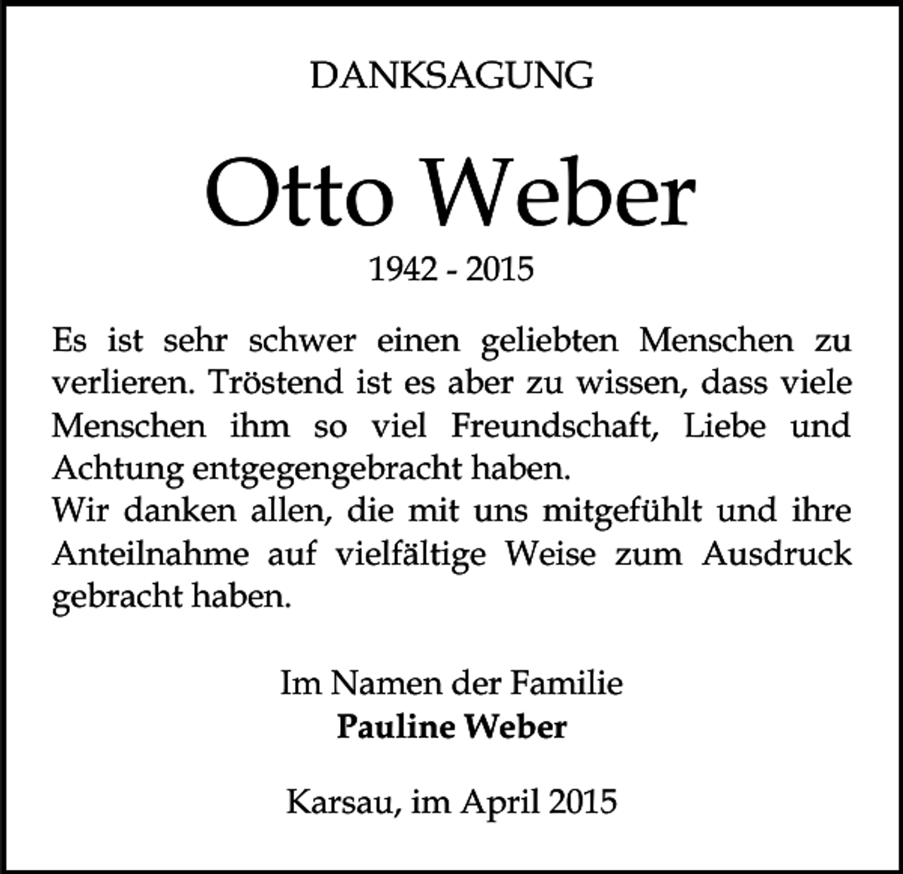 <p>DANKSAGUNG</p><p>Otto Weber<br />1942 - 2015</p><p>Es ist sehr schwer einen geliebten Menschen zu<br />verlieren. Tröstend ist es aber zu wissen, dass viele<br />Menschen ihm so viel Freundschaft, Liebe und<br />Achtung entgegengebracht haben.<br />Wir danken allen, die mit uns mitgefühlt und ihre<br />Anteilnahme auf vielfältige Weise zum Ausdruck<br />gebracht haben.<br />Im Namen der Familie<br />Pauline Weber<br />Karsau, im April 2015</p>