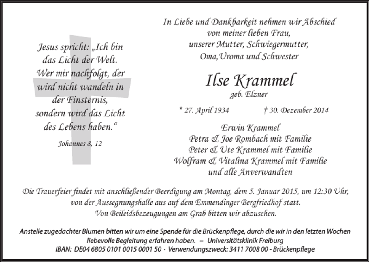 <p>Jesus spricht: „Ich bin<br />das Licht der Welt.<br />Wer mir nachfolgt, der<br />wird nicht wandeln in<br />der Finsternis,<br />sondern wird das Licht<br />des Lebens haben.“<br />Johannes 8, 12</p><p>In Liebe und Dankbarkeit nehmen wir Abschied<br />von meiner lieben Frau,<br />unserer Mutter, Schwiegermutter,<br />Oma,Uroma und Schwester</p><p>Ilse Krammel<br />geb. Elzner</p><p>* 27. April 1934</p><p>† 30. Dezember 2014</p><p>Erwin Krammel<br />Petra &amp; Joe Rombach mit Familie<br />Peter &amp; Ute Krammel mit Familie<br />Wolfram &amp; Vitalina Krammel mit Familie<br />und alle Anverwandten</p><p>Die Trauerfeier findet mit anschließender Beerdigung am Montag, dem 5. Januar 2015, um 12:30 Uhr,<br />von der Aussegnungshalle aus auf dem Emmendinger Bergfriedhof statt.<br />Von Beileidsbezeugungen am Grab bitten wir abzusehen.<br />Anstelle zugedachter Blumen bitten wir um eine Spende für die Brückenpflege, durch die wir in den letzten Wochen<br />liebevolle Begleitung erfahren haben. – Universitätsklinik Freiburg<br />IBAN: DE04 6805 0101 0015 0001 50 · Verwendungszweck: 3411 7008 00 - Brückenpflege</p>