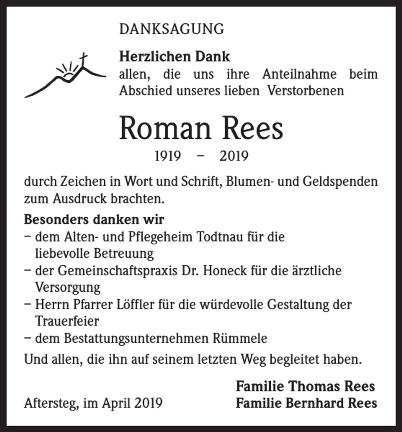<p>DANKSAGUNG<br />Herzlichen Dank<br />allen, die uns ihre Anteilnahme beim<br />Abschied unseres lieben Verstorbenen</p><p>Roman Rees<br />1919 – 2019</p><p>durch Zeichen in Wort und Schrift, Blumen- und Geldspenden<br />zum Ausdruck brachten.<br />Besonders danken wir<br />– dem Alten- und Pflegeheim Todtnau für die<br />liebevolle Betreuung<br />– der Gemeinschaftspraxis Dr. Honeck für die ärztliche<br />Versorgung<br />– Herrn Pfarrer Löffler für die würdevolle Gestaltung der<br />Trauerfeier<br />– dem Bestattungsunternehmen Rümmele<br />Und allen, die ihn auf seinem letzten Weg begleitet haben.<br />Aftersteg, im April 2019</p><p>Familie Thomas Rees<br />Familie Bernhard Rees</p>