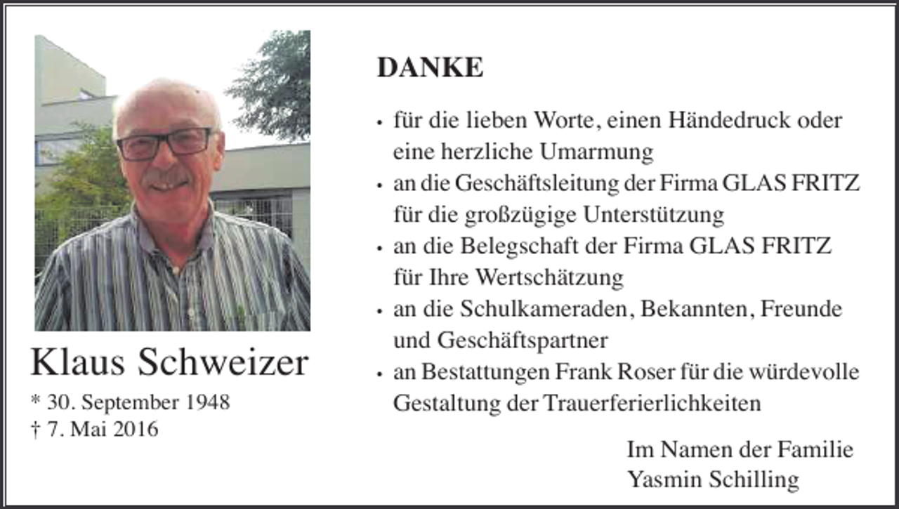 <p>DANKE<br />•</p><p>•</p><p>•</p><p>•</p><p>Klaus Schweizer<br />* 30. September 1948<br />† 7. Mai 2016</p><p>•</p><p>für die lieben Worte, einen Händedruck oder<br />eine herzliche Umarmung<br />an die Geschäftsleitung der Firma GLAS FRITZ<br />für die großzügige Unterstützung<br />an die Belegschaft der Firma GLAS FRITZ<br />für Ihre Wertschätzung<br />an die Schulkameraden, Bekannten, Freunde<br />und Geschäftspartner<br />an Bestattungen Frank Roser für die würdevolle<br />Gestaltung der Trauerferierlichkeiten<br />Im Namen der Familie<br />Yasmin Schilling</p>