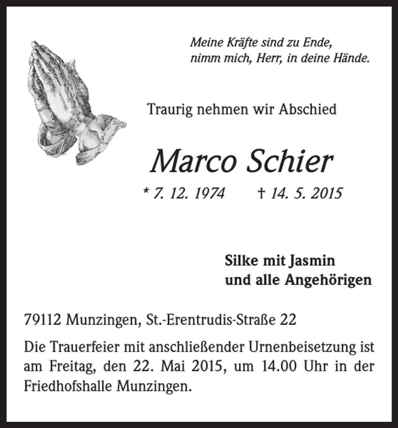 <p>Meine Kräfte sind zu Ende,<br />nimm mich, Herr, in deine Hände.</p><p>Traurig nehmen wir Abschied</p><p>Marco Schier<br />* 7. 12. 1974 † 14. 5. 2015</p><p>Silke mit Jasmin<br />und alle Angehörigen<br />79112 Munzingen, St.-Erentrudis-Straße 22<br />Die Trauerfeier mit anschließender Urnenbeisetzung ist<br />am Freitag, den 22. Mai 2015, um 14.00 Uhr in der<br />Friedhofshalle Munzingen.</p>