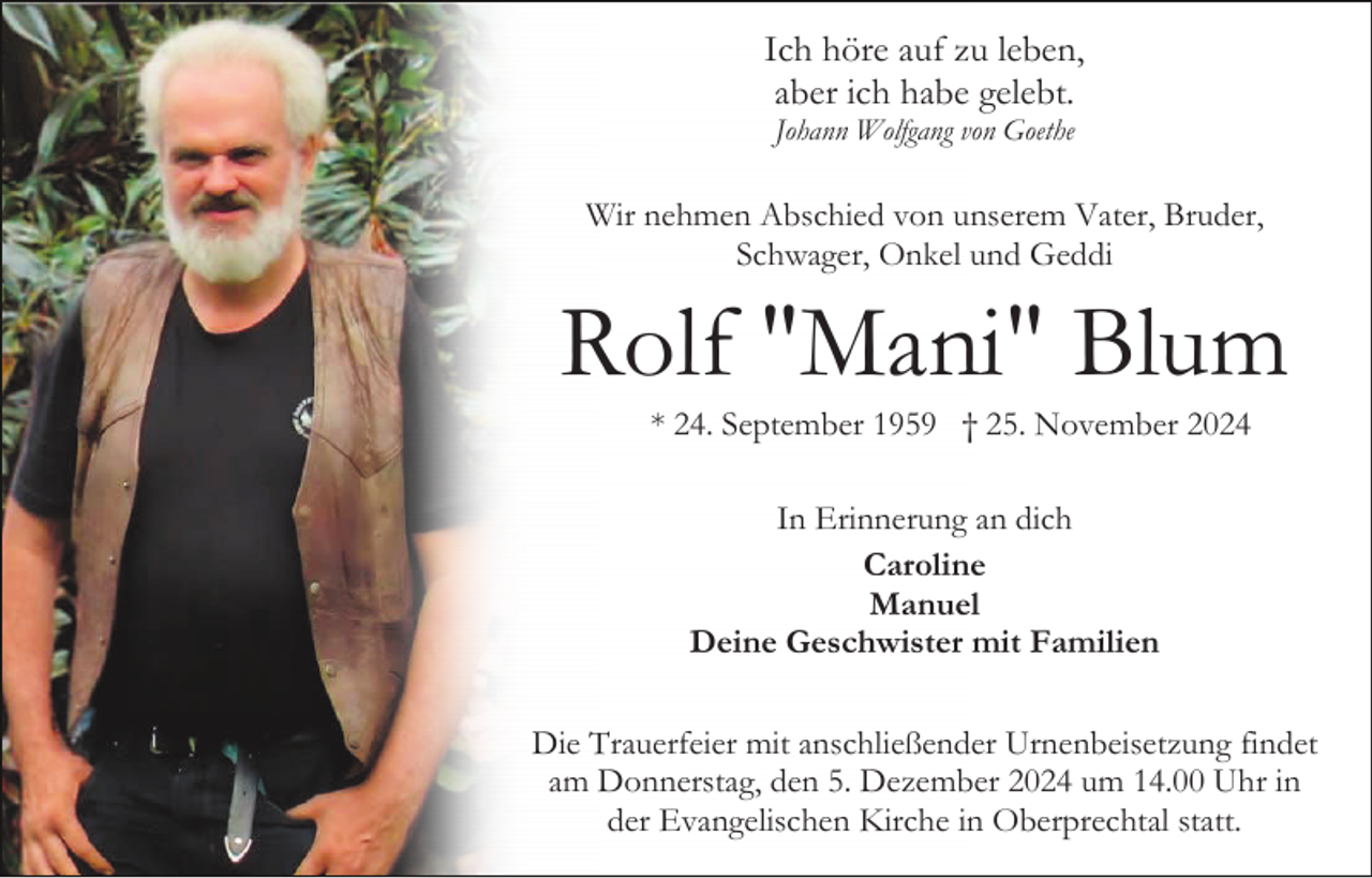 <p>Ich höre auf zu leben,<br />aber ich habe gelebt.<br />Johann Wolfgang von Goethe</p><p>Wir nehmen Abschied von unserem Vater, Bruder,<br />Schwager, Onkel und Geddi</p><p>Rolf "Mani" Blum<br />* 24. September 1959 † 25. November 2024<br />In Erinnerung an dich<br />Caroline<br />Manuel<br />Deine Geschwister mit Familien<br />Die Trauerfeier mit anschließender Urnenbeisetzung findet<br />am Donnerstag, den 5. Dezember 2024 um 14.00 Uhr in<br />der Evangelischen Kirche in Oberprechtal statt.</p>
