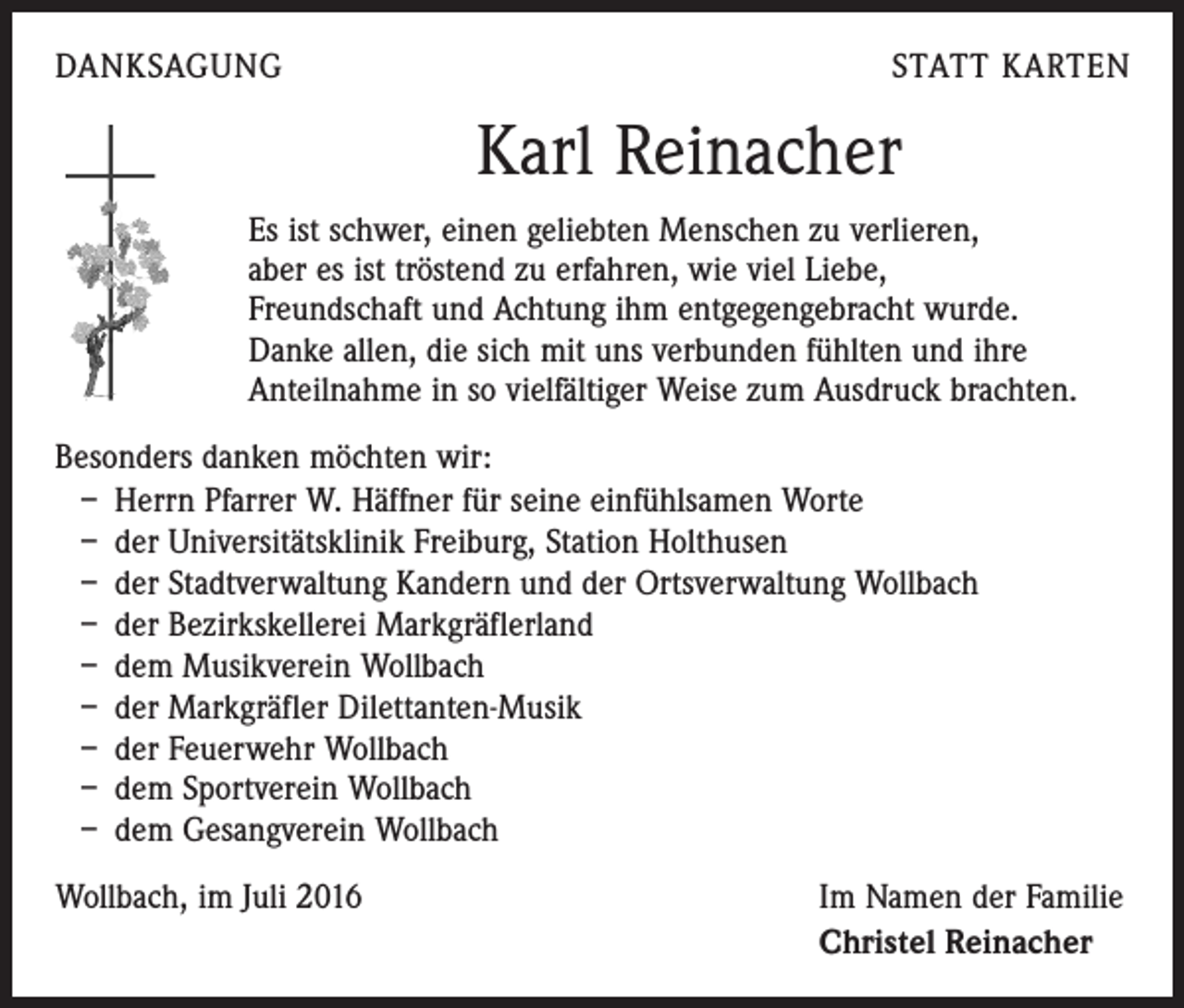 <p>Danksagung</p><p>Statt Karten</p><p>Karl Reinacher<br />Es ist schwer, einen geliebten Menschen zu verlieren,<br />aber es ist tröstend zu erfahren, wie viel Liebe,<br />Freundschaft und Achtung ihm entgegengebracht wurde.<br />Danke allen, die sich mit uns verbunden fühlten und ihre<br />Anteilnahme in so vielfältiger Weise zum Ausdruck brachten.<br />Besonders danken möchten wir:<br />– Herrn Pfarrer W. Häffner für seine einfühlsamen Worte<br />– der Universitätsklinik Freiburg, Station Holthusen<br />– der Stadtverwaltung Kandern und der Ortsverwaltung Wollbach<br />– der Bezirkskellerei Markgräflerland<br />– dem Musikverein Wollbach<br />– der Markgräfler Dilettanten-Musik<br />– der Feuerwehr Wollbach<br />– dem Sportverein Wollbach<br />– dem Gesangverein Wollbach<br />Wollbach, im Juli 2016</p><p>Im Namen der Familie<br />Christel Reinacher</p>