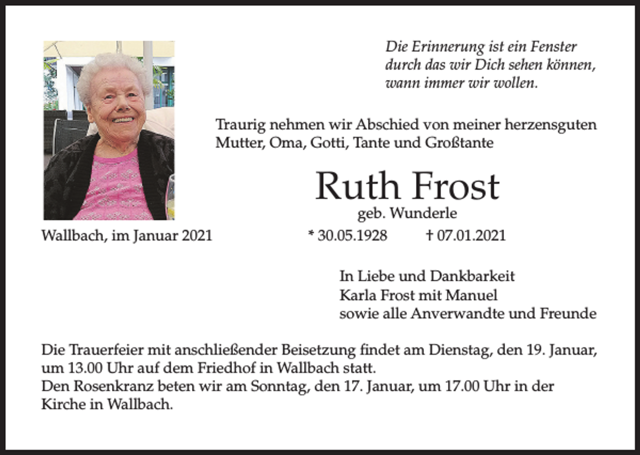<p>Die Erinnerung ist ein Fenster<br />durch das wir Dich sehen können,<br />wann immer wir wollen.<br />Traurig nehmen wir Abschied von meiner herzensguten<br />Mutter, Oma, Gotti, Tante und Großtante</p><p>Ruth Frost</p><p>Wallbach, im Januar 2021</p><p>geb. Wunderle<br />* 30.05.1928<br />† 07.01.2021<br />In Liebe und Dankbarkeit<br />Karla Frost mit Manuel<br />sowie alle Anverwandte und Freunde</p><p>Die Trauerfeier mit anschließender Beisetzung findet am Dienstag, den 19. Januar,<br />um 13.00 Uhr auf dem Friedhof in Wallbach statt.<br />Den Rosenkranz beten wir am Sonntag, den 17. Januar, um 17.00 Uhr in der<br />Kirche in Wallbach.</p>