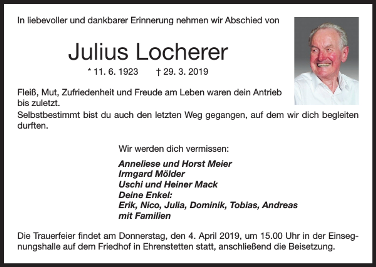 <p>In liebevoller und dankbarer Erinnerung nehmen wir Abschied von</p><p>Julius Locherer<br />* 11. 6. 1923 † 29. 3. 2019<br />Fleiß, Mut, Zufriedenheit und Freude am Leben waren dein Antrieb<br />bis zuletzt.<br />Selbstbestimmt bist du auch den letzten Weg gegangen, auf dem wir dich begleiten<br />durften.<br />Wir werden dich vermissen:<br />Anneliese und Horst Meier<br />Irmgard Mölder<br />Uschi und Heiner Mack<br />Deine Enkel:<br />Erik, Nico, Julia, Dominik, Tobias, Andreas<br />mit Familien<br />Die Trauerfeier findet am Donnerstag, den 4. April 2019, um 15.00 Uhr in der Einsegnungshalle auf dem Friedhof in Ehrenstetten statt, anschließend die Beisetzung.</p>