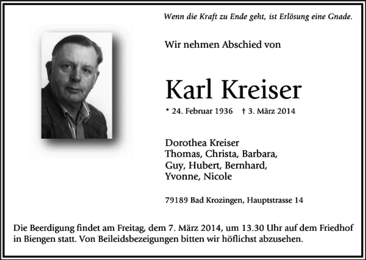 <p>Wenn die Kraft zu Ende geht, ist Erlösung eine Gnade.</p><p>Wir nehmen Abschied von</p><p>Karl Kreiser<br />* 24. Februar 1936</p><p>† 3. März 2014</p><p>Dorothea Kreiser<br />Thomas, Christa, Barbara,<br />Guy, Hubert, Bernhard,<br />Yvonne, Nicole<br />79189 Bad Krozingen, Hauptstrasse 14</p><p>Die Beerdigung findet am Freitag, dem 7. März 2014, um 13.30 Uhr auf dem Friedhof<br />in Biengen statt. Von Beileidsbezeigungen bitten wir höflichst abzusehen.</p>