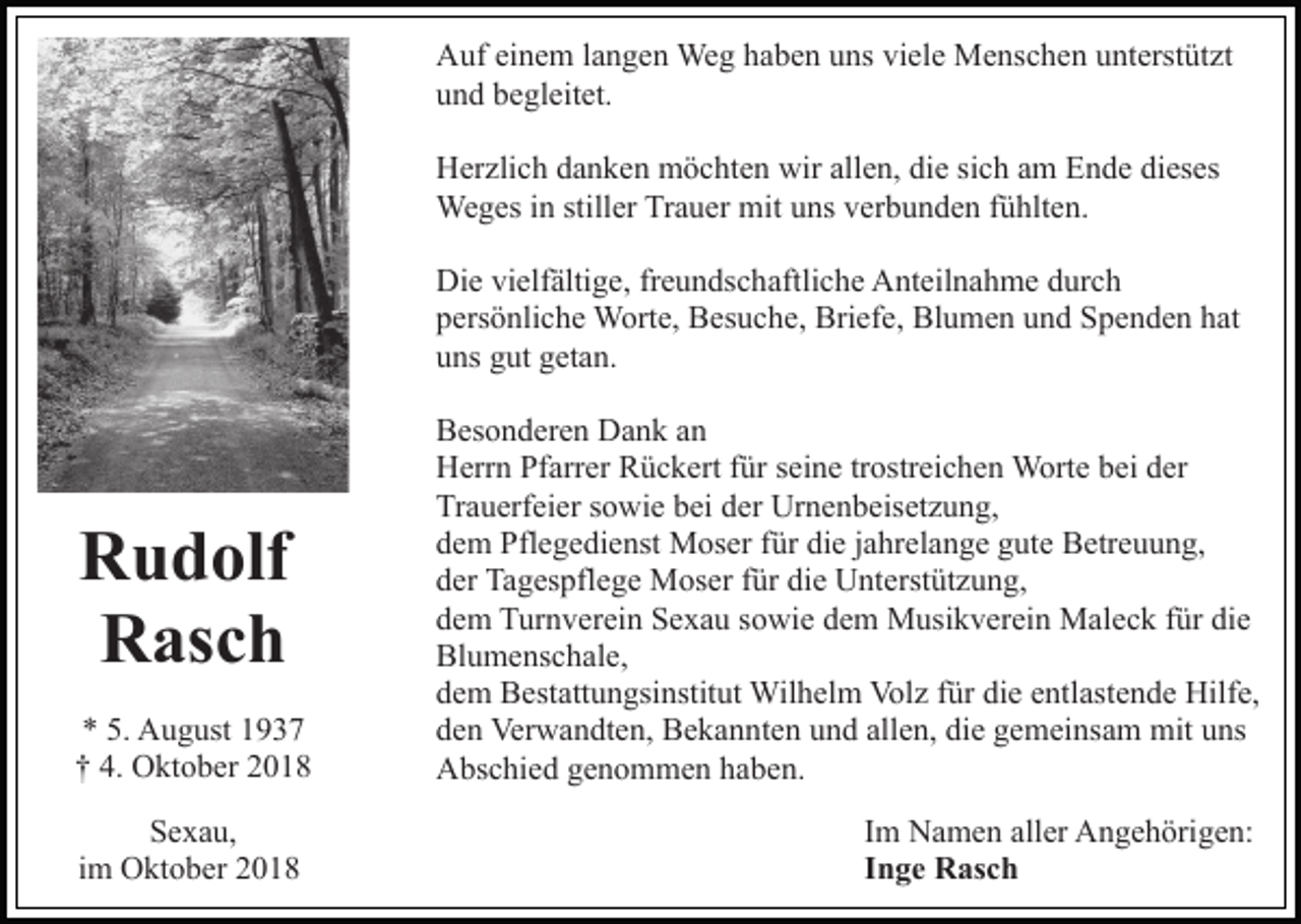 <p>Auf einem langen Weg haben uns viele Menschen unterstützt<br />und begleitet.<br />Herzlich danken möchten wir allen, die sich am Ende dieses<br />Weges in stiller Trauer mit uns verbunden fühlten.<br />Die vielfältige, freundschaftliche Anteilnahme durch<br />persönliche Worte, Besuche, Briefe, Blumen und Spenden hat<br />uns gut getan.</p><p>Rudolf<br />Rasch<br />* 5. August 1937<br />† 4. Oktober 2018<br />Sexau,<br />im Oktober 2018</p><p>Besonderen Dank an<br />Herrn Pfarrer Rückert für seine trostreichen Worte bei der<br />Trauerfeier sowie bei der Urnenbeisetzung,<br />dem Pflegedienst Moser für die jahrelange gute Betreuung,<br />der Tagespflege Moser für die Unterstützung,<br />dem Turnverein Sexau sowie dem Musikverein Maleck für die<br />Blumenschale,<br />dem Bestattungsinstitut Wilhelm Volz für die entlastende Hilfe,<br />den Verwandten, Bekannten und allen, die gemeinsam mit uns<br />Abschied genommen haben.<br />Im Namen aller Angehörigen:<br />Inge Rasch</p>