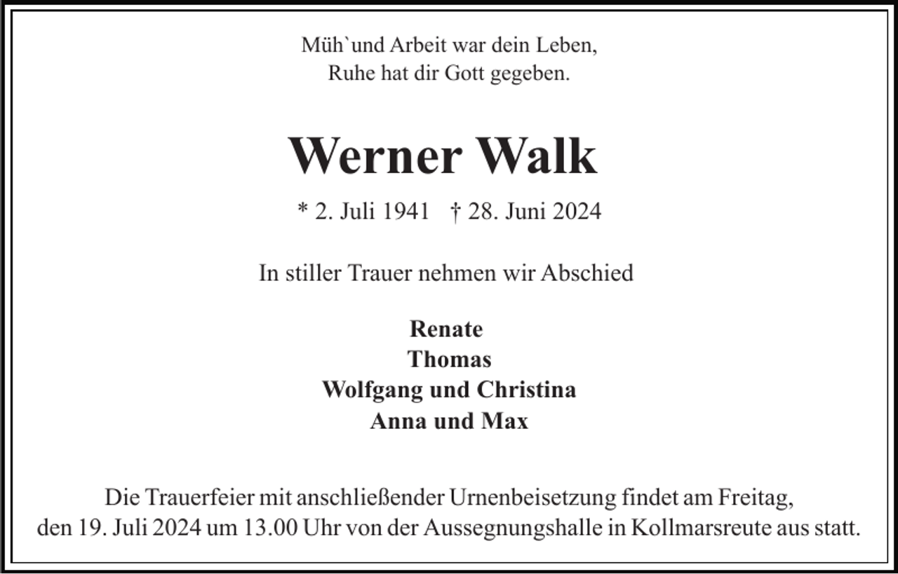 <p>Müh`und Arbeit war dein Leben,<br />Ruhe hat dir Gott gegeben.</p><p>Werner Walk<br />* 2. Juli 1941 † 28. Juni 2024<br />In stiller Trauer nehmen wir Abschied<br />Renate<br />Thomas<br />Wolfgang und Christina<br />Anna und Max<br />Die Trauerfeier mit anschließender Urnenbeisetzung findet am Freitag,<br />den 19. Juli 2024 um 13.00 Uhr von der Aussegnungshalle in Kollmarsreute aus statt.</p>