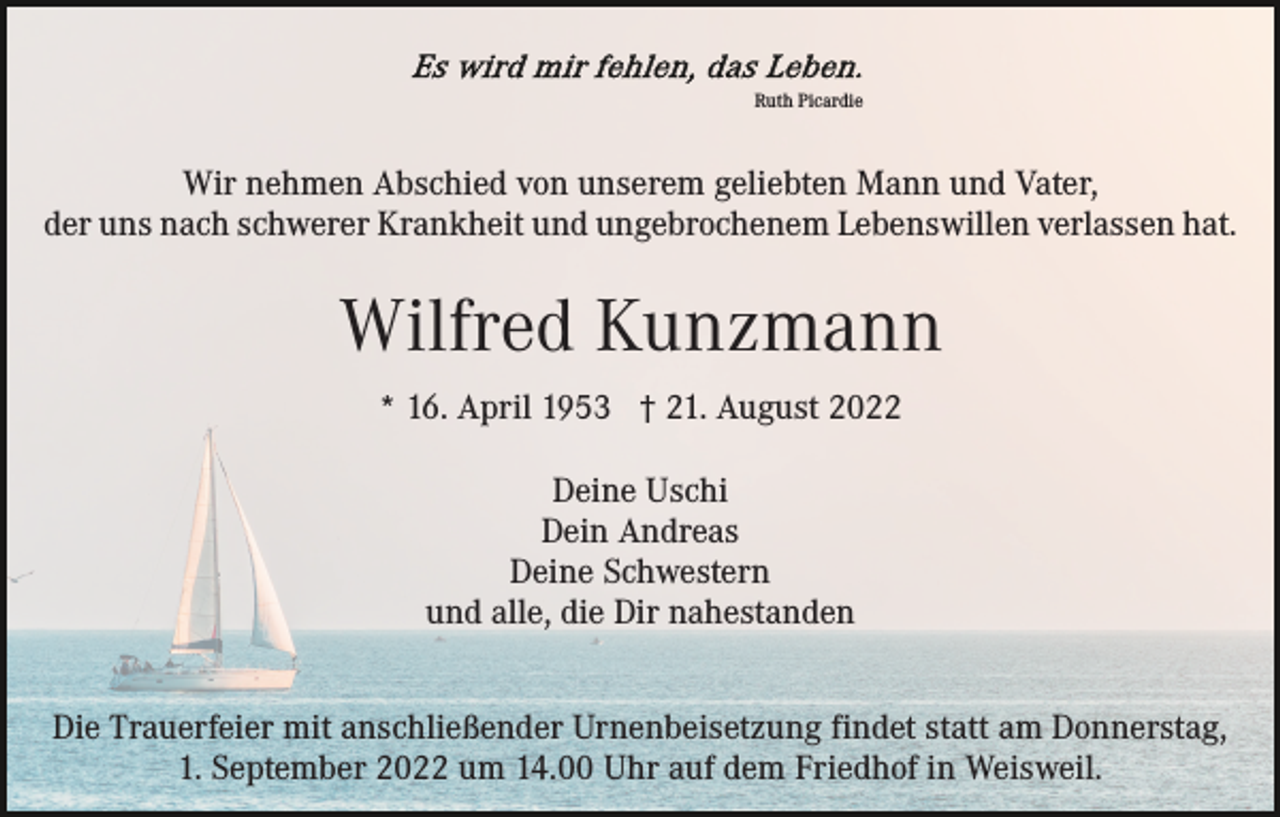 <p>Ruth Picardie</p><p>Wir nehmen Abschied von unserem geliebten Mann und Vater,<br />der uns nach schwerer Krankheit und ungebrochenem Lebenswillen verlassen hat.</p><p>Wilfred Kunzmann<br />* 16. April 1953 † 21. August 2022<br />Deine Uschi<br />Dein Andreas<br />Deine Schwestern<br />und alle, die Dir nahestanden<br />Die Trauerfeier mit anschließender Urnenbeisetzung findet statt am Donnerstag,<br />1. September 2022 um 14.00 Uhr auf dem Friedhof in Weisweil.</p>