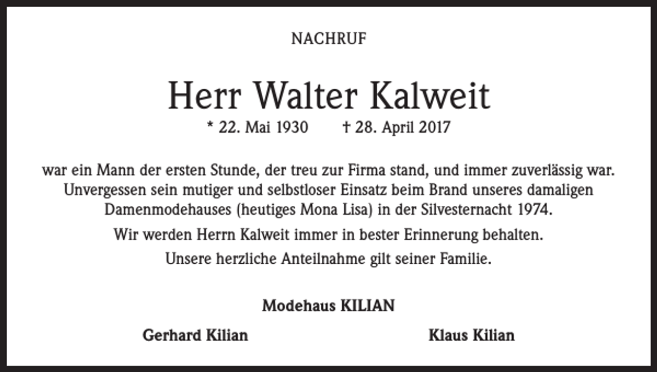<p>NACHRUF</p><p>Herr Walter Kalweit<br />* 22. Mai 1930 † 28. April 2017</p><p>war ein Mann der ersten Stunde, der treu zur Firma stand, und immer zuverlässig war.<br />Unvergessen sein mutiger und selbstloser Einsatz beim Brand unseres damaligen<br />­Damenmodehauses (heutiges Mona Lisa) in der Silvesternacht 1974.<br />Wir werden Herrn Kalweit immer in bester Erinnerung behalten.<br />Unsere herzliche Anteilnahme gilt seiner Familie.<br />Modehaus KILIAN<br />Gerhard Kilian</p><p>Klaus Kilian</p>