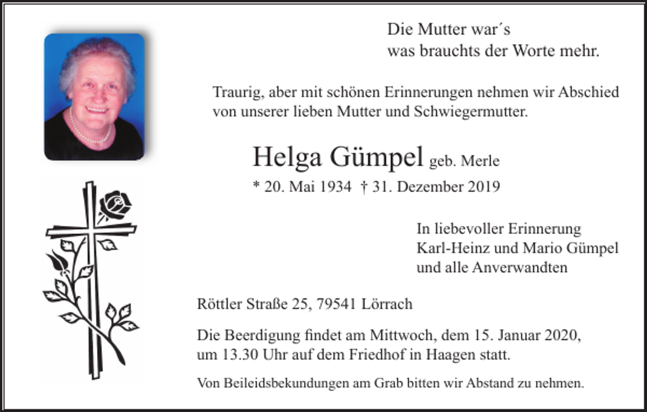 <p>Die Mutter war´s<br />was brauchts der Worte mehr.<br />Traurig, aber mit schönen Erinnerungen nehmen wir Abschied<br />von unserer lieben Mutter und Schwiegermutter.</p><p>Helga Gümpel geb. Merle<br />* 20. Mai 1934 † 31. Dezember 2019<br />In liebevoller Erinnerung<br />Karl-Heinz und Mario Gümpel<br />und alle Anverwandten<br />Röttler Straße 25, 79541 Lörrach<br />Die Beerdigung ﬁndet am Mittwoch, dem 15. Januar 2020,<br />um 13.30 Uhr auf dem Friedhof in Haagen statt.<br />Von Beileidsbekundungen am Grab bitten wir Abstand zu nehmen.</p>
