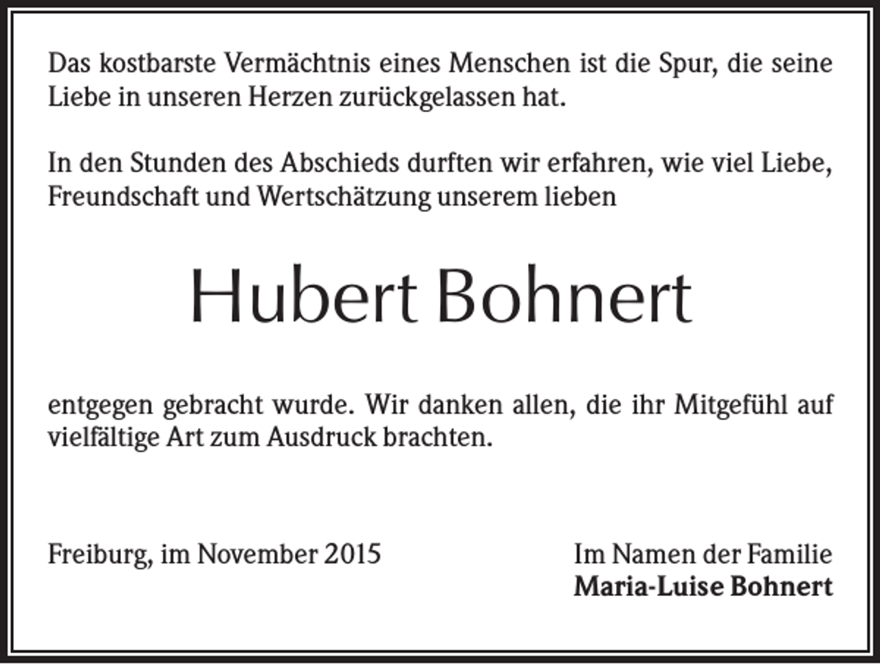 <p>Das kostbarste Vermächtnis eines Menschen ist die Spur, die seine<br />Liebe in unseren Herzen zurückgelassen hat.<br />In den Stunden des Abschieds durften wir erfahren, wie viel Liebe,<br />Freundschaft und Wertschätzung unserem lieben</p><p>Hubert Bohnert<br />entgegen gebracht wurde. Wir danken allen, die ihr Mitgefühl auf<br />vielfältige Art zum Ausdruck brachten.</p><p>Freiburg, im November 2015</p><p>Im Namen der Familie<br />Maria-Luise Bohnert</p>