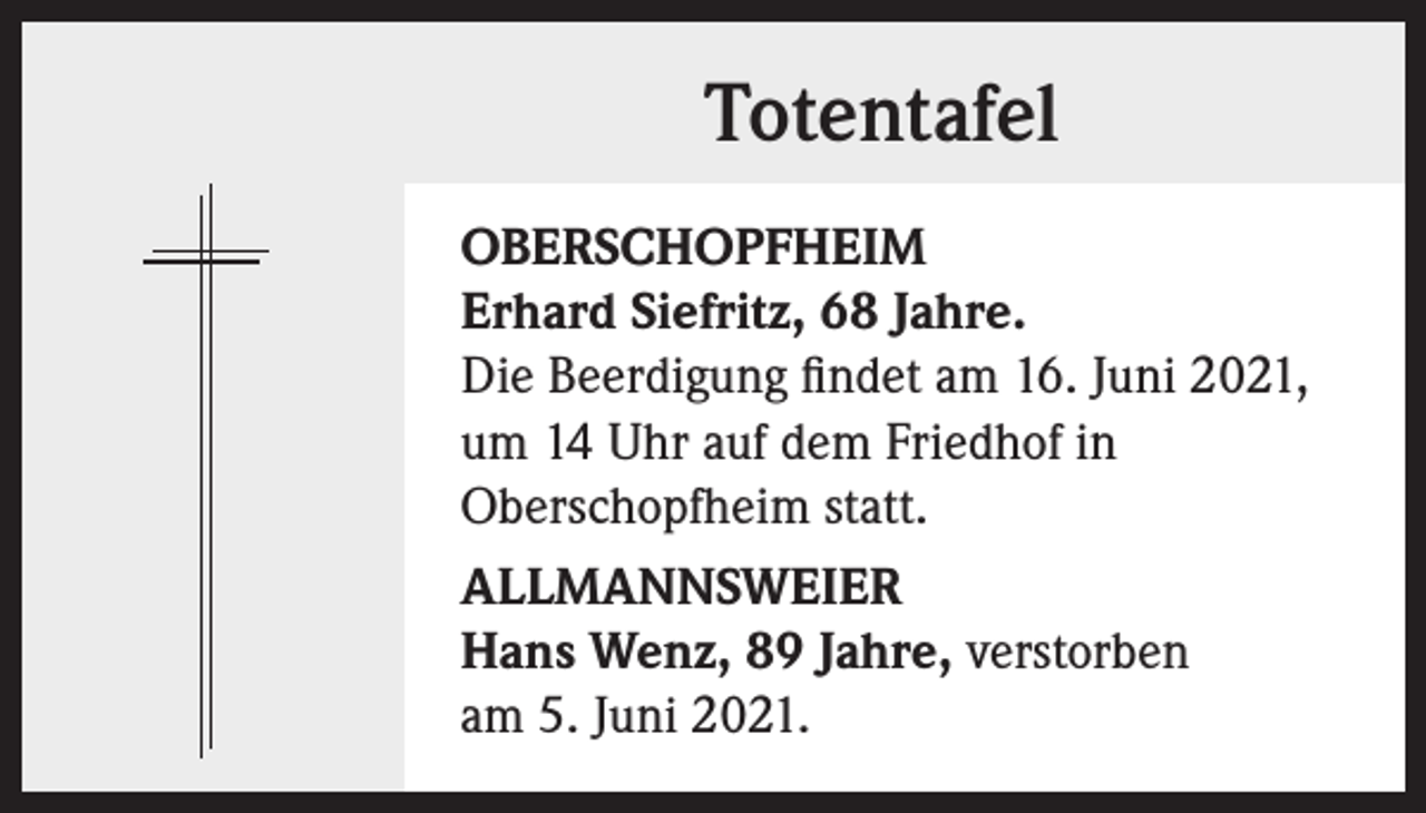 <p>Totentafel<br />OBERSCHOPFHEIM<br />Erhard Siefritz, 68 Jahre.<br />Die Beerdigung findet am 16. Juni 2021,<br />um 14 Uhr auf dem Friedhof in<br />Oberschopfheim statt.<br />ALLMANNSWEIER<br />Hans Wenz, 89 Jahre, verstorben<br />am 5. Juni 2021.</p>