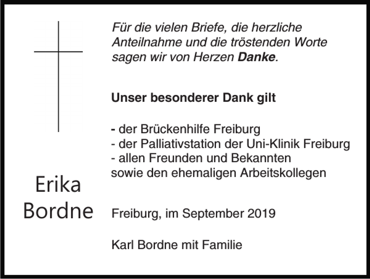 <p>Für die vielen Briefe, die herzliche<br />Anteilnahme und die tröstenden Worte<br />sagen wir von Herzen Danke.<br />Unser besonderer Dank gilt</p><p>Erika<br />Bordne</p><p>- der Brückenhilfe Freiburg<br />- der Palliativstation der Uni-Klinik Freiburg<br />- allen Freunden und Bekannten<br />sowie den ehemaligen Arbeitskollegen<br />Freiburg, im September 2019<br />Karl Bordne mit Familie</p>