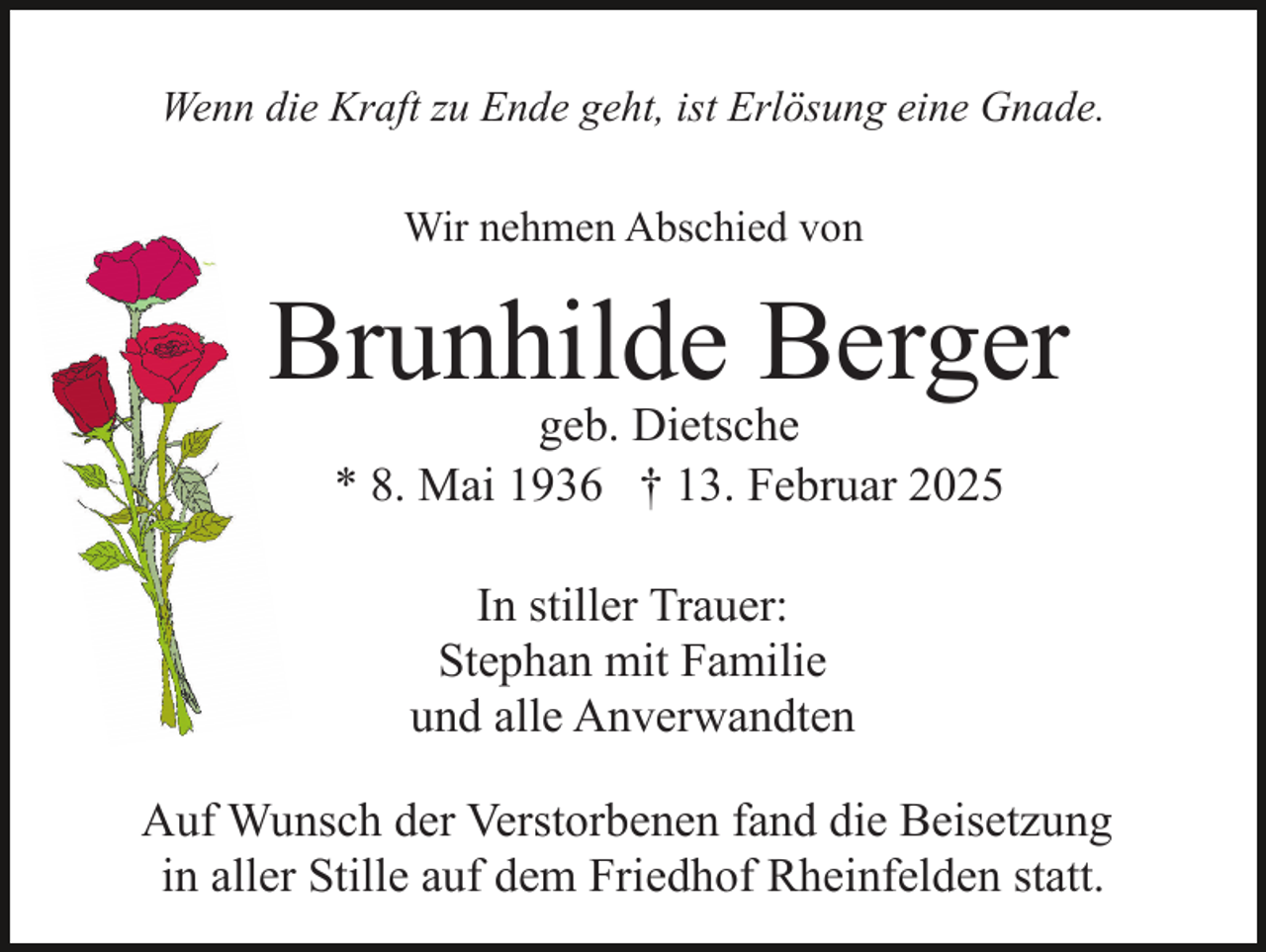 <p>Wenn die Kraft zu Ende geht, ist Erlösung eine Gnade.<br />Wir nehmen Abschied von</p><p>Brunhilde Berger<br />geb. Dietsche<br />* 8. Mai 1936 † 13. Februar 2025<br />In stiller Trauer:<br />Stephan mit Familie<br />und alle Anverwandten<br />Auf Wunsch der Verstorbenen fand die Beisetzung<br />in aller Stille auf dem Friedhof Rheinfelden statt.</p>