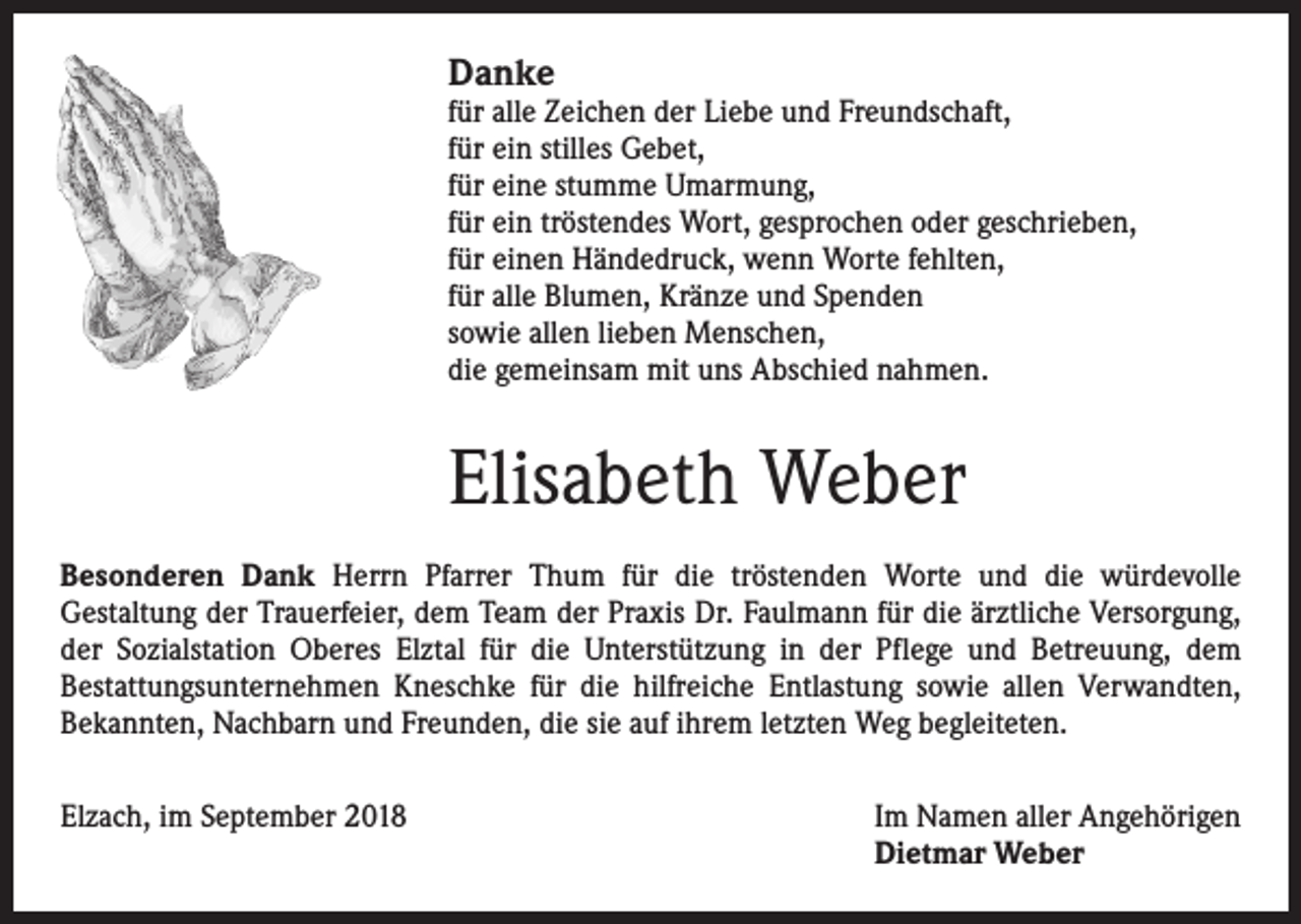 <p>Danke</p><p>für alle Zeichen der Liebe und Freundschaft,<br />für ein stilles Gebet,<br />für eine stumme Umarmung,<br />für ein tröstendes Wort, gesprochen oder geschrieben,<br />für einen Händedruck, wenn Worte fehlten,<br />für alle Blumen, Kränze und Spenden<br />sowie allen lieben Menschen,<br />die gemeinsam mit uns Abschied nahmen.</p><p>Elisabeth Weber<br />Besonderen Dank Herrn Pfarrer Thum für die tröstenden Worte und die würdevolle<br />­Gestaltung der Trauerfeier, dem Team der Praxis Dr. Faulmann für die ärztliche Versorgung,<br />der Sozialstation Oberes Elztal für die Unterstützung in der Pflege und Betreuung, dem<br />­Bestattungsunternehmen Kneschke für die hilfreiche Entlastung sowie allen Verwandten,<br />­Bekannten, Nachbarn und Freunden, die sie auf ihrem letzten Weg begleiteten.<br />Elzach, im September 2018</p><p>Im Namen aller Angehörigen<br />Dietmar Weber</p>