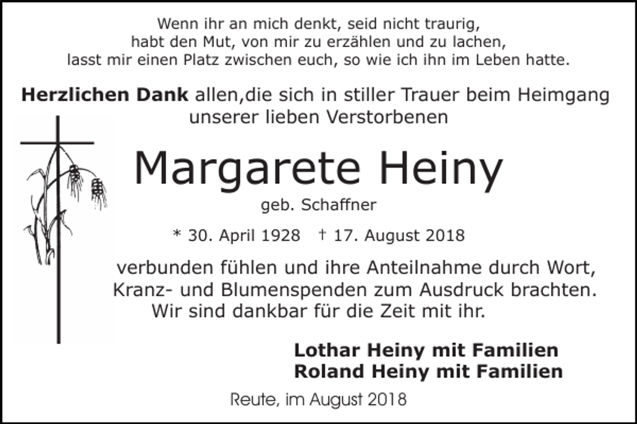 <p>Wenn ihr an mich denkt, seid nicht traurig,<br />habt den Mut, von mir zu erzählen und zu lachen,<br />lasst mir einen Platz zwischen euch, so wie ich ihn im Leben hatte.</p><p>Herzlichen Dank allen,die sich in stiller Trauer beim Heimgang<br />unserer lieben Verstorbenen</p><p>Margarete Heiny<br />geb. Schaffner<br />* 30. April 1928</p><p>† 17. August 2018</p><p>mit uns verbunden fühlen und ihre Anteilnahme durch Wort,<br />Schrift, Kranz- und Blumenspenden zum Ausdruck brachten.<br />Wir sind dankbar für die Zeit mit ihr.<br />Lothar Heiny mit Familien<br />Roland Heiny mit Familien<br />Reute, im August 2018</p>