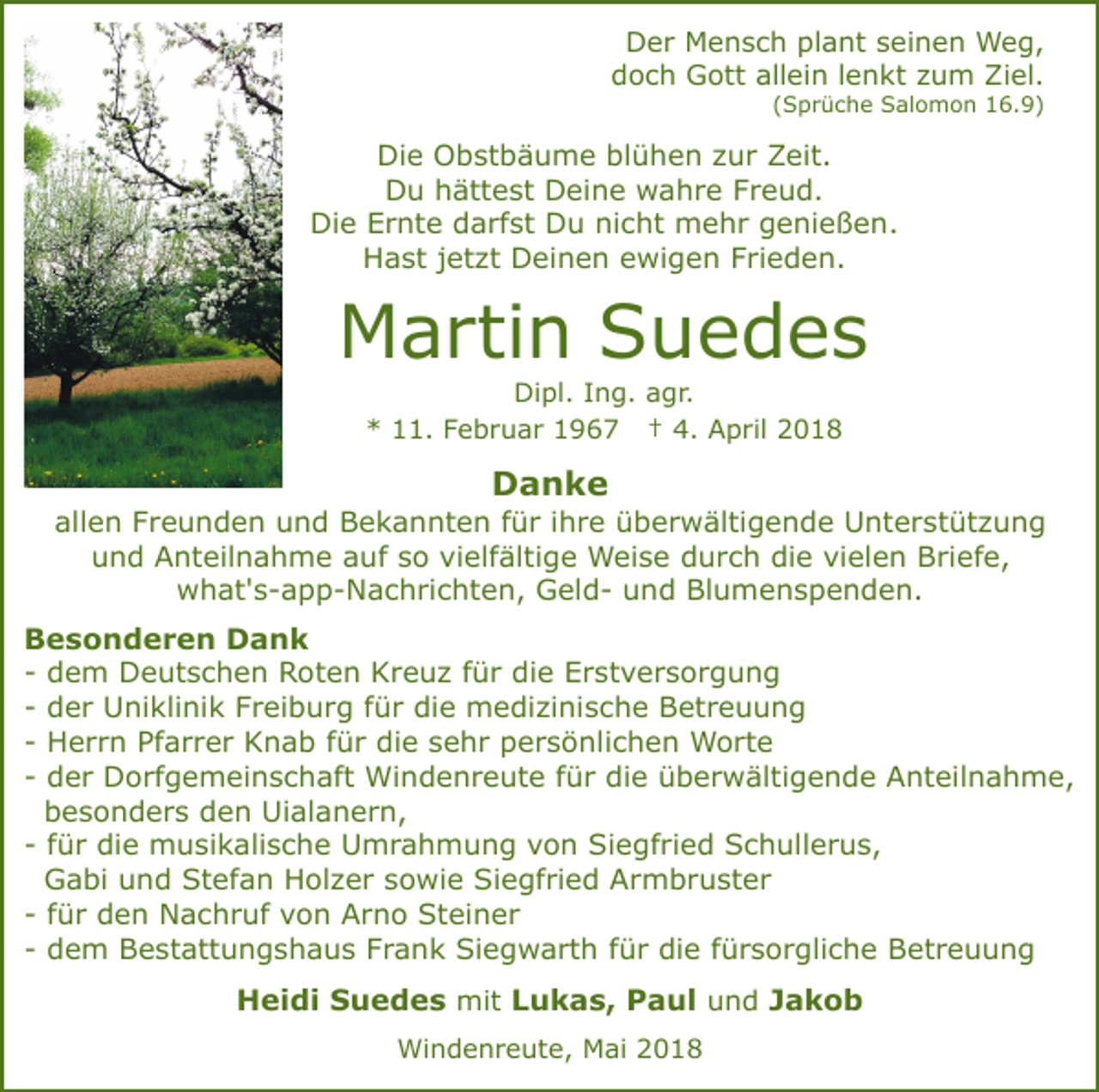 <p>DDer<br />e r Mensch<br />M e n s c h plplant<br />a nt sseinen<br />e i n e n Weg,<br />W e g,<br />d o c h Gott<br />G ott all<br />ei n l lenkt<br />e n k t zum<br />z u m Ziel.<br />Zi el.<br />doch<br />allein<br />((Sprüche<br />S p r ü c h e Salomon<br />S al o m o n 16.9)<br />1 6. 9 )</p><p>Die<br />Di<br />e Obstbäume<br />O b st b ä u m e blblühen<br />ü h e n zzur<br />u r Zeit.<br />Z eit.<br />D u hhättest<br />ätt e st DDeine<br />ei n e wahre<br />w a h r e FFreud.<br />r e u d.<br />Du<br />Die<br />nicht<br />Di<br />e EErnte<br />r nt e ddarfst<br />a rf st DDu<br />u ni<br />c ht mehr<br />m e h r ggenießen.<br />e ni e ß e n .<br />H a st j jetzt<br />et zt Deinen<br />D ei n e n eewigen<br />w i g e n Frieden.<br />F ri e d e n.<br />Hast</p><p>MMartin<br />a rti n SSuedes<br />u e d es<br />Di<br />Dipl.<br />pl. I Ing.<br />n g. aagr.<br />g r.<br />*<br />* 111.<br />1. FFebruar<br />e b r u a r 11967<br />9 6 7 †† 4.<br />4. April<br />A p ril</p><p>Danke<br />Da nke</p><p>allen<br />all<br />e n FFreunden<br />r e u n d e n und<br />u n d Bekannten<br />B e k a n nt e n f für<br />ü r i ihre<br />h r e üüberwältigende<br />b e r w älti g e n d e Unterstützung<br />U nt e r st üt z u n g<br />uund<br />n d Anteilnahme<br />A nt eil n a h m e aauf<br />u f so<br />s o vielfältige<br />vi elf älti g e Weise<br />W ei s e durch<br />d u r c h die<br />di e vielen<br />vi el e n Briefe,<br />B rief e,<br />wwhat's-app-Nachrichten,<br />h at' s - a p p - N a c h ri c h t e n, GeldG el d - und<br />u n d Blumenspenden.<br />Bl u m e n s p e n d e n.</p><p>BBesonderen<br />e s o n d e r e n Dank<br />Da nk<br />-- dem<br />d e m Deutschen<br />D e ut s c h e n Roten<br />R o t e n Kreuz<br />K r e u z ffür<br />ü r die<br />di e Erstversorgung<br />Er st v er s or g u n g<br />-- der<br />d e r Uniklinik<br />U ni kli ni k Freiburg<br />F r ei b u r g ffür<br />ü r die<br />di e medizinische<br />m e di zi ni s c h e Betreuung<br />B et r e u u n g<br />-- Herrn<br />H e r r n Pfarrer<br />Pf a r r e r Knab<br />K n a b ffür<br />ü r die<br />di e sehr<br />s e h r persönlichen<br />p e r s ö nli c h e n Worte<br />W o rt e<br />d e r Dorfgemeinschaft<br />D o rf g e m ei n s c h aft Windenreute<br />Wi n d e n r e ut e ffür<br />ü r di<br />e überwältigende<br />ü b e r w älti g e n d e Anteilnahme,<br />A nt eil n a h m e,<br />-- der<br />die<br />bbesonders<br />e s o n d e r s dden<br />e n Uialanern,<br />Ui al a n e r n,<br />ü r die<br />di e musikalische<br />m u si k ali s c h e Umrahmung<br />U m r a h m u n g vvon<br />o n Siegfried<br />S i e gf ri e d Schullerus,<br />S c h ull e r u s,<br />-- ffür<br />Stefan<br />GGabi<br />a bi uund<br />n d St<br />ef a n HHolzer<br />ol z e r ssowie<br />o wi e Siegfried<br />Si e gf ri e d Armbruster<br />A r m b r u st e r<br />-- ffür<br />ü r den<br />d e n Nachruf<br />N a c h r uf von<br />v o n Arno<br />A r n o Steiner<br />St ei n e r<br />d e m Bestattungshaus<br />B e st att u n g s h a u s FFrank<br />r a n k Siegwarth<br />Si e g w a rt h für<br />f ü r die<br />di e ffürsorgliche<br />ü r s o r gli c h e Betreuung<br />Bet r e u u n g<br />-- dem<br />HHeidi<br />ei di SSuedes<br />u e d e s mit<br />mit Lukas,<br />L u k a s, Paul<br />P a ul und<br />u n d JJakob<br />akob<br />Windenreute,<br />Wi<br />n d e n r e ut e, MMai<br />ai 018<br />0 18</p>