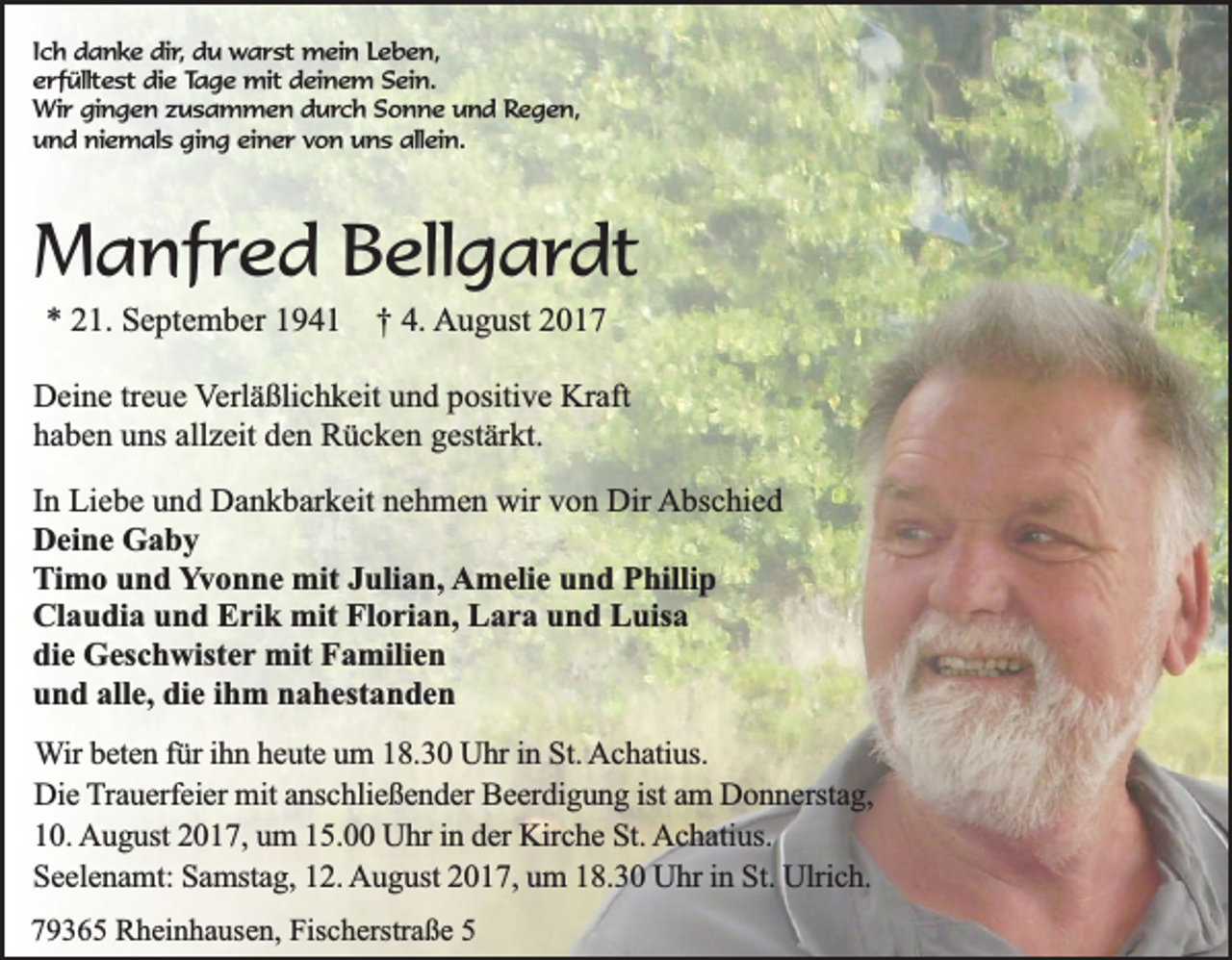 <p>Ich danke dir, du warst mein Leben,<br />erfülltest die Tage mit deinem Sein.<br />Wir gingen zusammen durch Sonne und Regen,<br />und niemals ging einer von uns allein.</p><p>Manfred Bellgardt<br />* 21. September 1941 † 4. August 2017<br />Deine treue Verläßlichkeit und positive Kraft<br />haben uns allzeit den Rücken gestärkt.<br />In Liebe und Dankbarkeit nehmen wir von Dir Abschied<br />Deine Gaby<br />Timo und Yvonne mit Julian, Amelie und Phillip<br />Claudia und Erik mit Florian, Lara und Luisa<br />die Geschwister mit Familien<br />und alle, die ihm nahestanden<br />Wir beten für ihn heute um 18.30 Uhr in St. Achatius.<br />Die Trauerfeier mit anschließender Beerdigung ist am Donnerstag,<br />10. August 2017, um 15.00 Uhr in der Kirche St. Achatius.<br />Seelenamt: Samstag, 12. August 2017, um 18.30 Uhr in St. Ulrich.<br />79365 Rheinhausen, Fischerstraße 5</p>