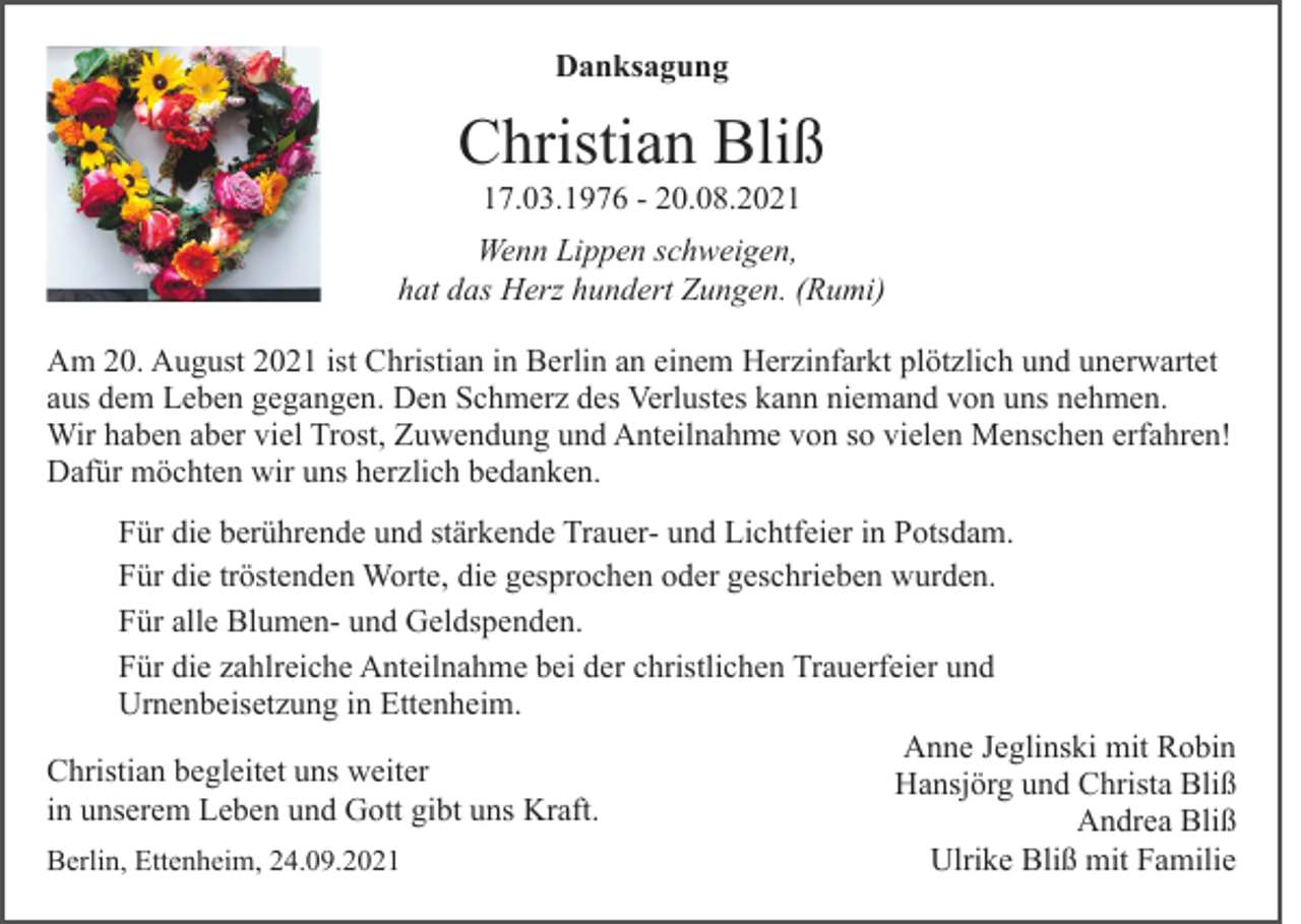 <p>Danksagung</p><p>Christian Bliß<br />17.03.1976 - 20.08.2021<br />Wenn Lippen schweigen,<br />hat das Herz hundert Zungen. (Rumi)<br />Am 20. August 2021 ist Christian in Berlin an einem Herzinfarkt plötzlich und unerwartet<br />aus dem Leben gegangen. Den Schmerz des Verlustes kann niemand von uns nehmen.<br />Wir haben aber viel Trost, Zuwendung und Anteilnahme von so vielen Menschen erfahren!<br />Dafür möchten wir uns herzlich bedanken.<br />Für die berührende und stärkende Trauer- und Lichtfeier in Potsdam.<br />Für die tröstenden Worte, die gesprochen oder geschrieben wurden.<br />Für alle Blumen- und Geldspenden.<br />Für die zahlreiche Anteilnahme bei der christlichen Trauerfeier und<br />Urnenbeisetzung in Ettenheim.<br />Anne Jeglinski mit Robin<br />Christian begleitet uns weiter<br />Hansjörg und Christa Bliß<br />in unserem Leben und Gott gibt uns Kraft.<br />Andrea Bliß<br />Ulrike Bliß mit Familie<br />Berlin, Ettenheim, 24.09.2021</p>