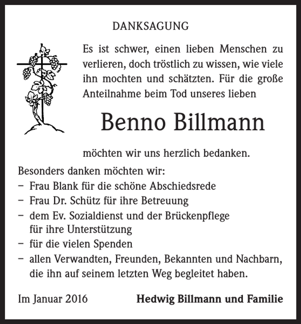 <p>DANKSAGUNG<br />Es ist schwer, einen lieben Menschen zu<br />verlieren, doch tröstlich zu wissen, wie viele<br />ihn mochten und schätzten. Für die große<br />Anteilnahme beim Tod unseres lieben</p><p>Benno Billmann<br />möchten wir uns herzlich bedanken.<br />Besonders danken möchten wir:<br />– Frau Blank für die schöne Abschiedsrede<br />– Frau Dr. Schütz für ihre Betreuung<br />– dem Ev. Sozialdienst und der Brückenpflege<br />für ihre Unterstützung<br />– für die vielen Spenden<br />– allen Verwandten, Freunden, Bekannten und Nachbarn,<br />die ihn auf seinem letzten Weg begleitet haben.<br />Im Januar 2016</p><p>Hedwig Billmann und Familie</p>
