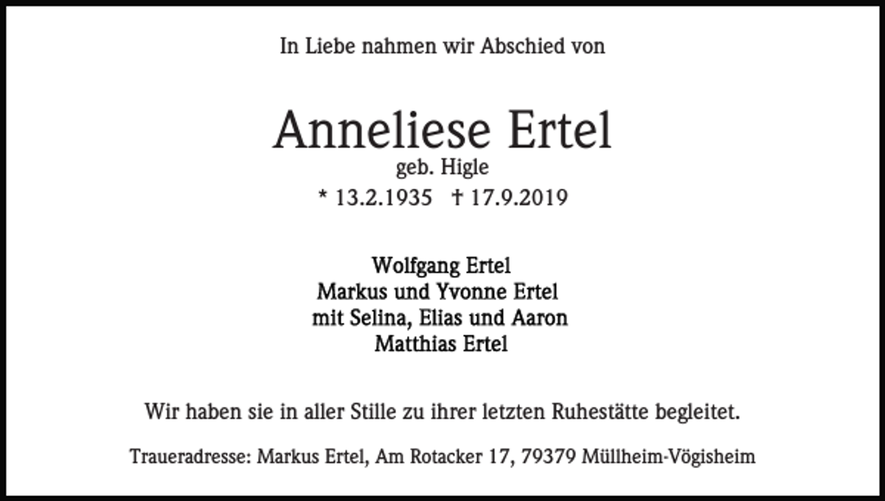 <p>In Liebe nahmen wir Abschied von</p><p>Anneliese<br />Ertel<br />geb. Higle<br />* 13.2.1935 † 17.9.2019</p><p>Wir haben sie in aller Stille zu ihrer letzten Ruhestätte begleitet.<br />Traueradresse: Markus Ertel, Am Rotacker 17, 79379 Müllheim-Vögisheim</p>