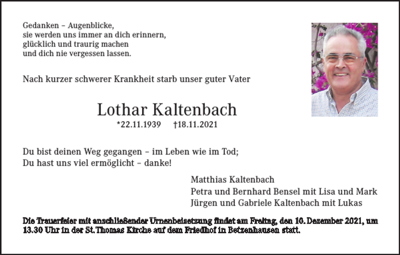 <p>Gedanken – Augenblicke,<br />sie werden uns immer an dich erinnern,<br />glücklich und traurig machen<br />und dich nie vergessen lassen.</p><p>Nach kurzer schwerer Krankheit starb unser guter Vater</p><p>Lothar Kaltenbach<br />*22.11.1939</p><p>†18.11.2021</p><p>Du bist deinen Weg gegangen – im Leben wie im Tod;<br />Du hast uns viel ermöglicht – danke!<br />Matthias Kaltenbach<br />Petra und Bernhard Bensel mit Lisa und Mark<br />Jürgen und Gabriele Kaltenbach mit Lukas<br />Die Trauerfeier mit anschließender Urnenbeisetzung findet am Freitag, den 10. Dezember 2021, um<br />13.30 Uhr in der St. Thomas Kirche auf dem Friedhof in Betzenhausen statt.</p>