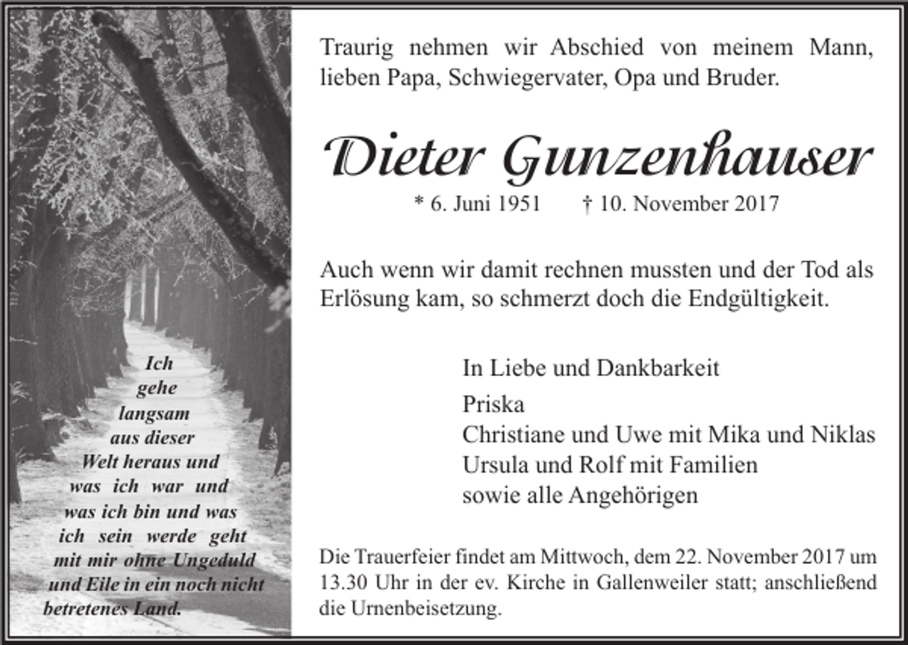 <p>Traurig<br />Tr a uri g nnehmen<br />e h m e n wir<br />wir Abschied<br />A bs c hi e d vvon<br />o n meinem<br />m ei n e m Mann,<br />M a n n,<br />li e b e n Papa,<br />P a p a, Schwiegervater,<br />S c h wi e g er v at er, Opa<br />O p a und<br />u n d Bruder.<br />Br u d er.<br />lieben</p><p>Dieter<br />Diete<br />r GGunzenhauser<br />u n ze n h a u se r<br />** 6.<br />6. JJuni<br />u ni 11</p><p>†† 110.<br />0. November<br />N o v e m b er 22</p><p>wir ddamit<br />als<br />AAuch<br />u c h wwenn<br />e n n wir<br />a mit r rechnen<br />e c h n e n mussten<br />m usst e n uund<br />n d dder<br />er TTod<br />o d als<br />Erl<br />ös u n g kkam,<br />a m, sso<br />o sschmerzt<br />c h m er zt ddoch<br />o c h didie<br />e EEndgültigkeit.<br />n d g ülti g k eit.<br />Erlösung<br />IIch<br />ch<br />gehe<br />ge he<br />l a n gs a m<br />langsam<br />dieser<br />aaus<br />us di<br />es er<br />Welt<br />Welt h heraus<br />er a us u und<br />nd<br />wwas<br />as i ich<br />c h wwar<br />ar uund<br />nd<br />wwas<br />as i ich<br />c h bibin<br />n uund<br />n d wwas<br />as<br />iich<br />c h sein<br />s ei n werde<br />w er d e geht<br />g e ht<br />mit mir<br />mir oohne<br />mit<br />h n e UUngeduld<br />n g e d ul d<br />und<br />nicht<br />u n d Eile<br />Eil e iin<br />n eiein<br />n nnoch<br />o c h ni<br />c ht<br />betretenes<br />b etr et e n es Land.<br />L a n d.</p><p>I n Liebe<br />In<br />Li e b e und<br />u n d Dankbarkeit<br />D a n k b ar k eit<br />Priska<br />Pris<br />ka<br />CChristiane<br />hristi a n e uund<br />n d Uwe<br />U w e mit<br />mit Mika<br />Mi k a uund<br />n d Niklas<br />Ni kl as<br />Ursula<br />Urs<br />ul a uund<br />n d RRolf<br />olf mit<br />mit FFamilien<br />a mili e n<br />ssowie<br />o wi e alle<br />all e Angehörigen<br />A n g e h öri g e n<br />Di e TrTrauerfeier<br />Die<br />a u erf ei er fifindet<br />n d et aam<br />m Mittwoch,<br />Mitt w o c h, ddem<br />e m 222.<br />2. NNovember<br />o v e m b er 22017<br />0 1 7 uum<br />m<br />113.30<br />3. 3 0 Uhr<br />U hr iin<br />n dder<br />er eev.<br />v. Kirche<br />Kir c h e iin<br />n Gallenweiler<br />G all e n w eil er ststatt;<br />att; aanschließend<br />ns c hli e ß e n d<br />die<br />di<br />e Urnenbeisetzung.<br />Ur n e n b eis et z u n g.</p>