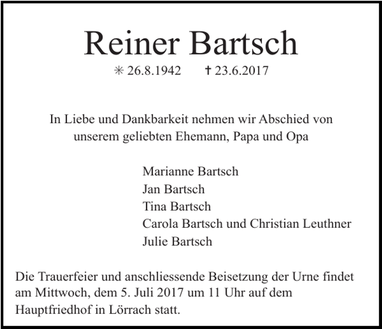 <p>Reiner Bartsch<br />✳ 26.8.1942</p><p>✝ 23.6.2017</p><p>In Liebe und Dankbarkeit nehmen wir Abschied von<br />unserem geliebten Ehemann, Papa und Opa<br />Marianne Bartsch<br />Jan Bartsch<br />Tina Bartsch<br />Carola Bartsch und Christian Leuthner<br />Julie Bartsch<br />Die Trauerfeier und anschliessende Beisetzung der Urne findet<br />am Mittwoch, dem 5. Juli 2017 um 11 Uhr auf dem<br />Hauptfriedhof in Lörrach statt.</p>