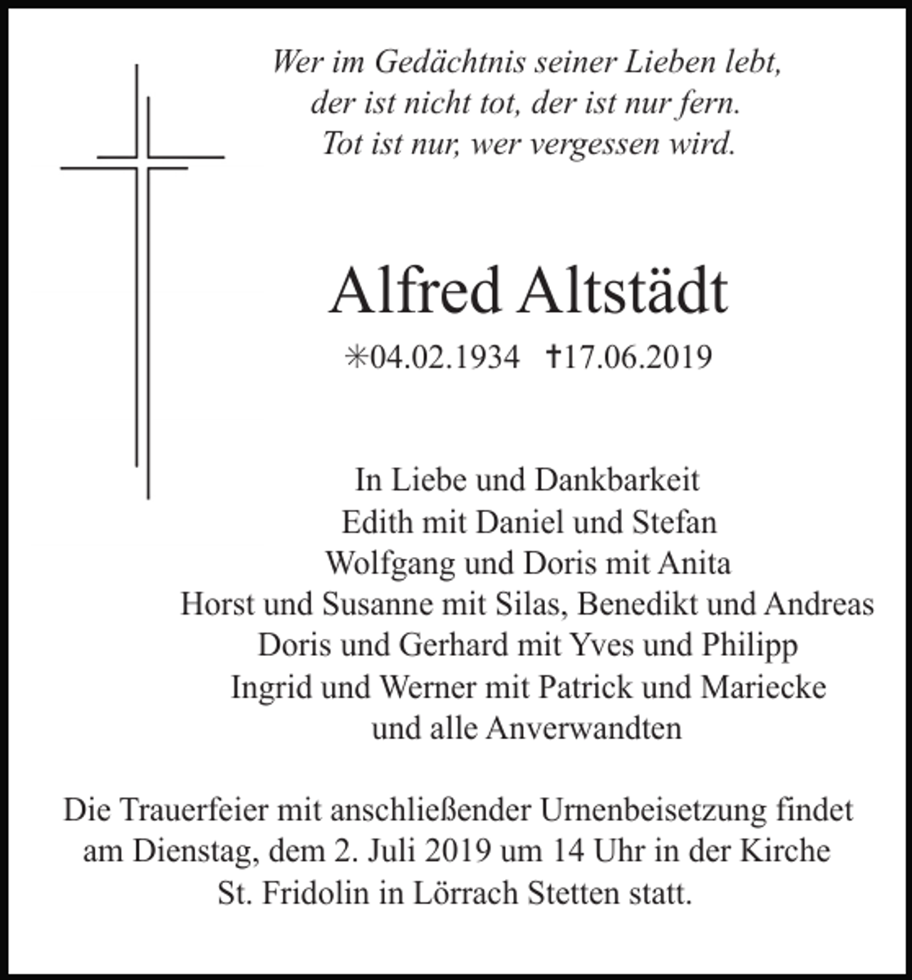 <p>Wer im Gedächtnis seiner Lieben lebt,<br />der ist nicht tot, der ist nur fern.<br />Tot ist nur, wer vergessen wird.</p><p>Alfred Altstädt<br />✳04.02.1934 ✝17.06.2019</p><p>In Liebe und Dankbarkeit<br />Edith mit Daniel und Stefan<br />Wolfgang und Doris mit Anita<br />Horst und Susanne mit Silas, Benedikt und Andreas<br />Doris und Gerhard mit Yves und Philipp<br />Ingrid und Werner mit Patrick und Mariecke<br />und alle Anverwandten<br />Die Trauerfeier mit anschließender Urnenbeisetzung findet<br />am Dienstag, dem 2. Juli 2019 um 14 Uhr in der Kirche<br />St. Fridolin in Lörrach Stetten statt.</p>