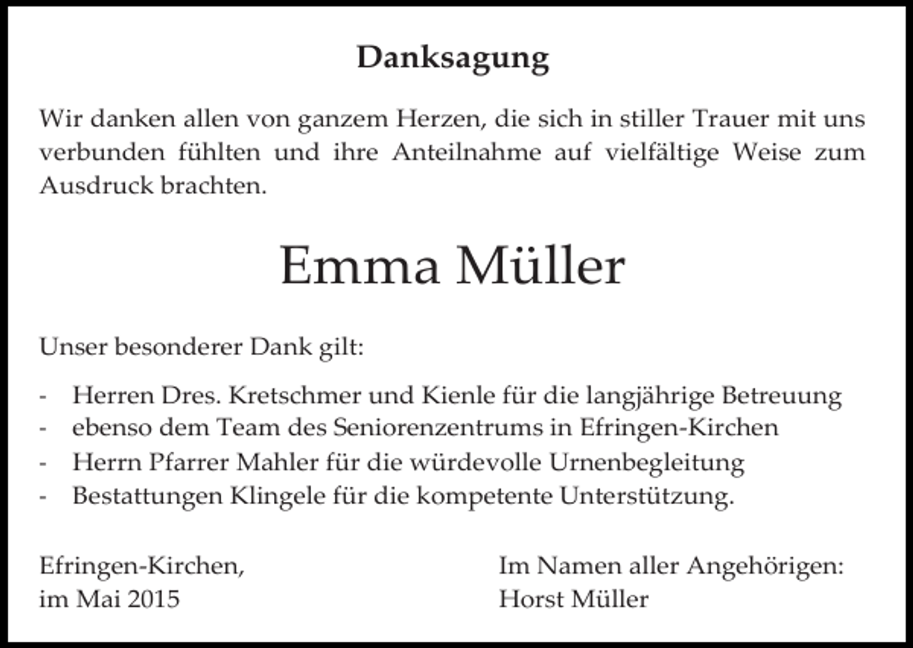 <p>Danksagung<br />Wir danken allen von ganzem Herzen, die sich in stiller Trauer mit uns<br />verbunden fühlten und ihre Anteilnahme auf vielfältige Weise zum<br />Ausdruck brachten.</p><p>Emma Müller<br />Efringen-Kirchen,<br />Unser<br />besonderer Dank gilt:<br />im Mai 2012</p><p>-</p><p>Im Namen aller Angehörigen<br />August Kerscher</p><p>Herren Dres. Kretschmer und Kienle für die langjährige Betreuung<br />ebenso dem Team des Seniorenzentrums in Efringen-Kirchen<br />Herrn Pfarrer Mahler für die würdevolle Urnenbegleitung<br />Bestattungen Klingele für die kompetente Unterstützung.</p><p>Efringen-Kirchen,<br />im Mai 2015</p><p>Im Namen aller Angehörigen:<br />Horst Müller</p>