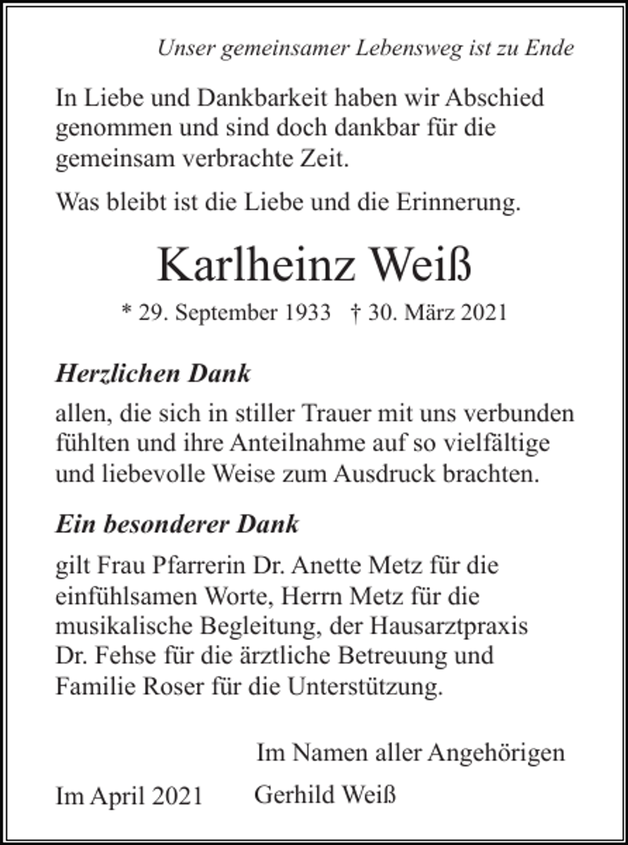 <p>Unser gemeinsamer Lebensweg ist zu Ende</p><p>In Liebe und Dankbarkeit haben wir Abschied<br />genommen und sind doch dankbar für die<br />gemeinsam verbrachte Zeit.<br />Was bleibt ist die Liebe und die Erinnerung.</p><p>Karlheinz Weiß<br />* 29. September 1933 † 30. März 2021</p><p>Herzlichen Dank<br />allen, die sich in stiller Trauer mit uns verbunden<br />fühlten und ihre Anteilnahme auf so vielfältige<br />und liebevolle Weise zum Ausdruck brachten.<br />Ein besonderer Dank<br />gilt Frau Pfarrerin Dr. Anette Metz für die<br />einfühlsamen Worte, Herrn Metz für die<br />musikalische Begleitung, der Hausarztpraxis<br />Dr. Fehse für die ärztliche Betreuung und<br />Familie Roser für die Unterstützung.<br />Im Namen aller Angehörigen<br />Im April 2021</p><p>Gerhild Weiß</p>