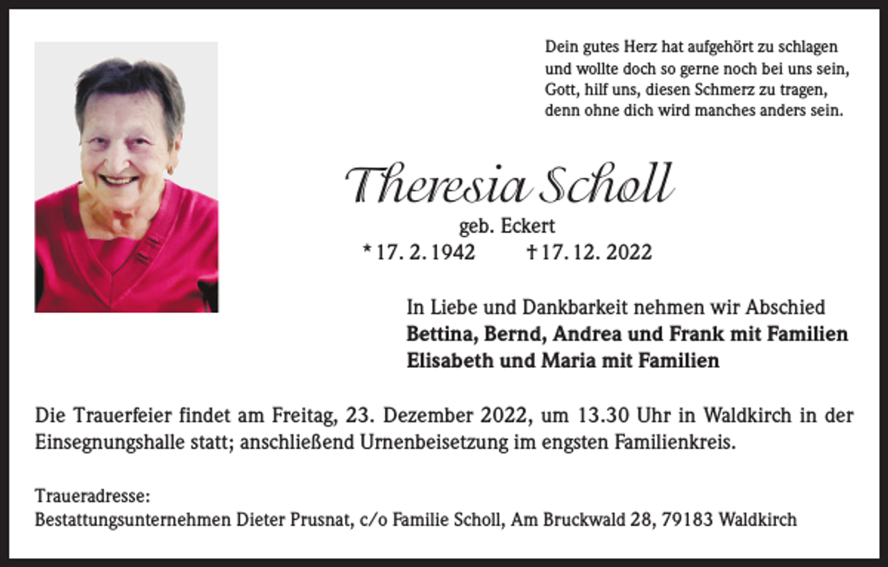 <p>Dein gutes Herz hat aufgehört zu schlagen<br />und wollte doch so gerne noch bei uns sein,<br />Gott, hilf uns, diesen Schmerz zu tragen,<br />denn ohne dich wird manches anders sein.</p><p>Theresia Scholl<br />geb. Eckert<br />* 17. 2. 1942<br />† 17. 12. 2022</p><p>In Liebe und Dankbarkeit nehmen wir Abschied<br />Bettina, Bernd, Andrea und Frank mit Familien<br />Elisabeth und Maria mit Familien<br />Die Trauerfeier findet am Freitag, 23. Dezember 2022, um 13.30 Uhr in Waldkirch in der<br />Einsegnungshalle statt; anschließend Urnenbeisetzung im engsten Familienkreis.<br />Traueradresse:<br />Bestattungsunternehmen Dieter Prusnat, c/o Familie Scholl, Am Bruckwald 28, 79183 Waldkirch</p>