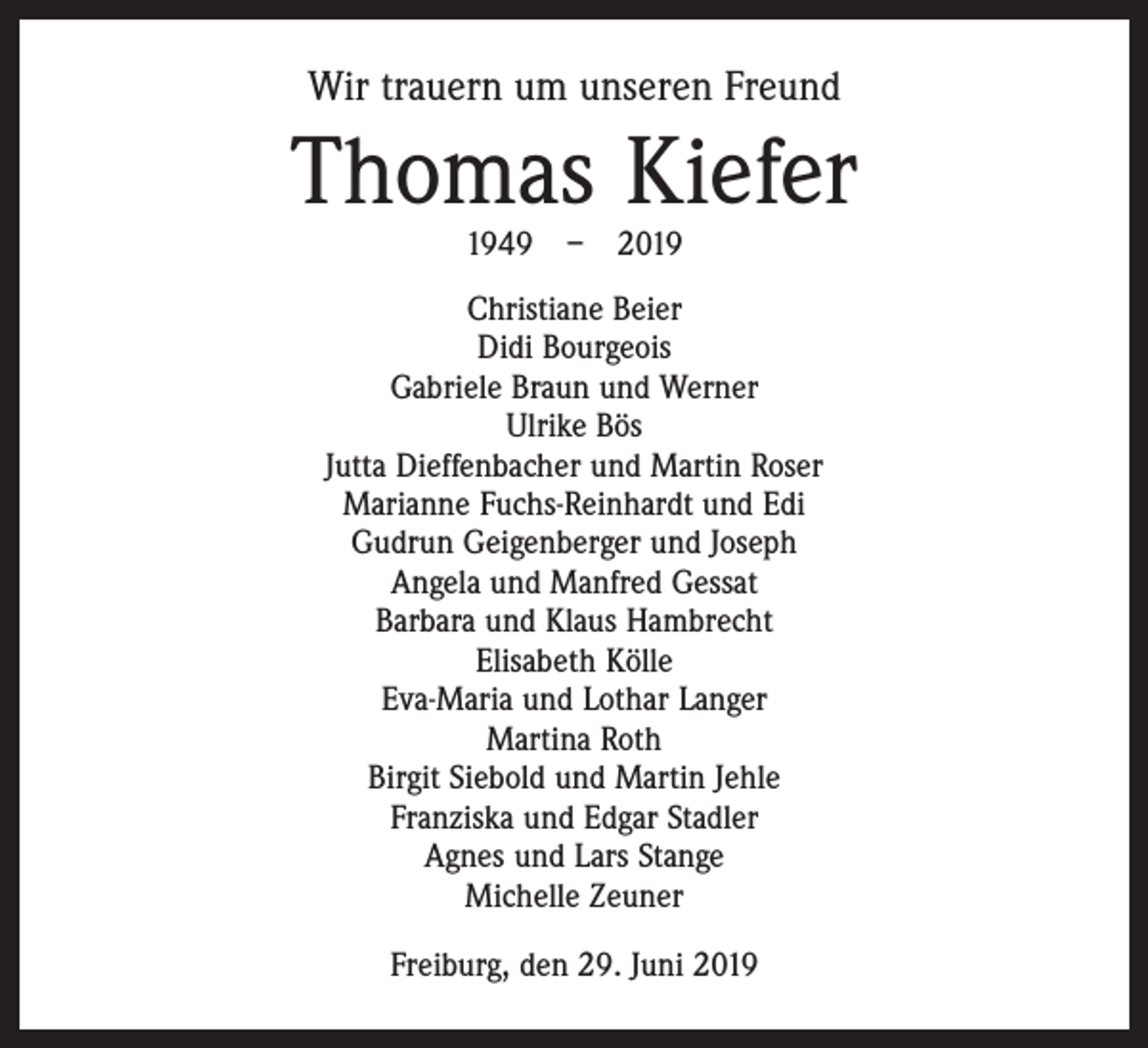 <p>Wir trauern um unseren Freund</p><p>Thomas Kiefer<br />1949 – 2019</p><p>Christiane Beier<br />Didi Bourgeois<br />Gabriele Braun und Werner<br />Ulrike Bös<br />Jutta Dieffenbacher und Martin Roser<br />Marianne Fuchs-Reinhardt und Edi<br />Gudrun Geigenberger und Joseph<br />Angela und Manfred Gessat<br />Barbara und Klaus Hambrecht<br />Elisabeth Kölle<br />Eva-Maria und Lothar Langer<br />Martina Roth<br />Birgit Siebold und Martin Jehle<br />Franziska und Edgar Stadler<br />Agnes und Lars Stange<br />Michelle Zeuner<br />Freiburg, den 29. Juni 2019</p>