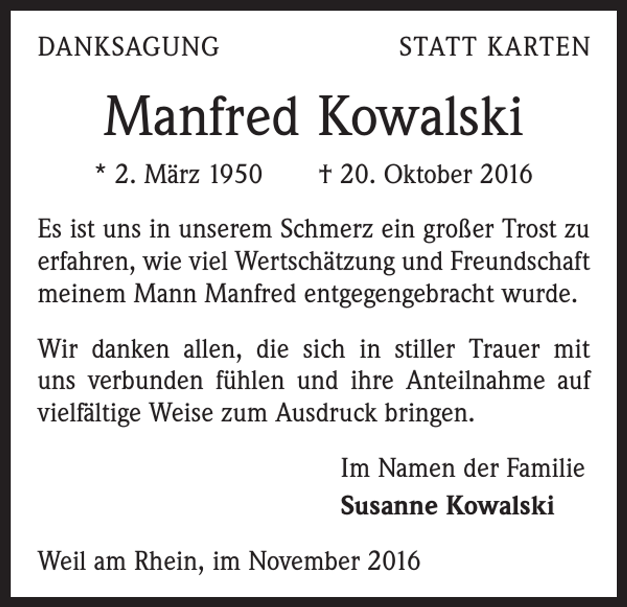 <p>DANKSAGUNG</p><p>STATT KARTEN</p><p>Manfred Kowalski<br />* 2. März 1950 † 20. Oktober 2016<br />Es ist uns in unserem Schmerz ein großer Trost zu<br />erfahren, wie viel Wertschätzung und Freundschaft<br />meinem Mann Manfred entgegengebracht wurde.<br />Wir danken allen, die sich in stiller Trauer mit<br />uns verbunden fühlen und ihre Anteilnahme auf<br />vielfältige Weise zum Ausdruck bringen.<br />Im Namen der Familie<br />Susanne Kowalski<br />Weil am Rhein, im November 2016</p>