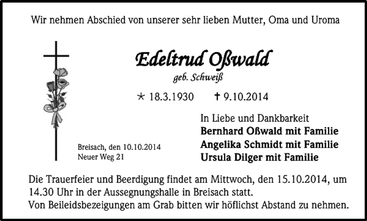 <p>Wir nehmen Abschied von unserer sehr lieben Mutter, Oma und Uroma</p><p>Edeltrud Oßwald<br />geb. Schweiß</p><p> 18.3.1930</p><p>Breisach, den 10.10.2014<br />Neuer Weg 21</p><p> 9.10.2014<br />In Liebe und Dankbarkeit<br />Bernhard Oßwald mit Familie<br />Angelika Schmidt mit Familie<br />Ursula Dilger mit Familie</p><p>Die Trauerfeier und Beerdigung findet am Mittwoch, den 15.10.2014, um<br />14.30 Uhr in der Aussegnungshalle in Breisach statt.<br />Von Beileidsbezeigungen am Grab bitten wir höflichst Abstand zu nehmen.</p>