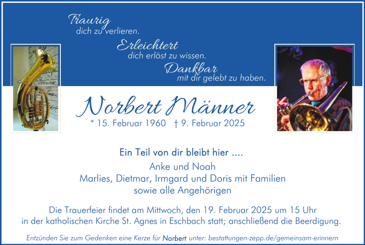 <p>Traurig</p><p>dich zu verlieren.</p><p>Erleichtert<br />dich erlöst zu wissen.<br />Dankbar</p><p>mit dir gelebt zu haben.</p><p>Norbert Männer<br />* 15. Februar 1960 † 9. Februar 2025</p><p>Anke und Noah<br />Marlies, Dietmar, Irmgard und Doris mit Familien<br />sowie alle Angehörigen<br />Die Trauerfeier findet am Mittwoch, den 19. Februar 2025 um 15 Uhr<br />in der katholischen Kirche St. Agnes in Eschbach statt; anschließend die Beerdigung.<br />Entzünden Sie zum Gedenken eine Kerze für</p><p>unter: bestattungen-zepp.de/gemeinsam-erinnern</p>