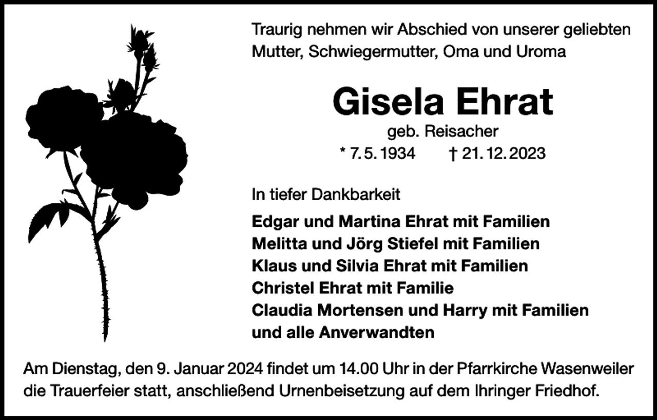 <p>Traurig nehmen wir Abschied von unserer geliebten<br />Mutter, Schwiegermutter, Oma und Uroma</p><p>Gisela Ehrat<br />geb. Reisacher<br />* 7. 5. 1934 † 21. 12. 2023</p><p>In tiefer Dankbarkeit<br />Edgar und Martina Ehrat mit Familien<br />Melitta und Jörg Stiefel mit Familien<br />Klaus und Silvia Ehrat mit Familien<br />Christel Ehrat mit Familie<br />Claudia Mortensen und Harry mit Familien<br />und alle Anverwandten<br />Am Dienstag, den 9. Januar 2024 findet um 14.00 Uhr in der Pfarrkirche Wasenweiler<br />die Trauerfeier statt, anschließend Urnenbeisetzung auf dem Ihringer Friedhof.</p>