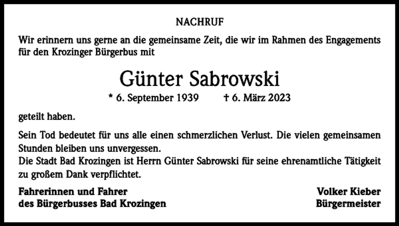 <p>NACHRUF<br />Wir erinnern uns gerne an die gemeinsame Zeit, die wir im Rahmen des Engagements<br />für den Krozinger Bürgerbus mit</p><p>Günter Sabrowski<br />* 6. September 1939 † 6. März 2023<br />geteilt haben.<br />Sein Tod bedeutet für uns alle einen schmerzlichen Verlust. Die vielen gemeinsamen<br />Stunden bleiben uns unvergessen.<br />Die Stadt Bad Krozingen ist Herrn Günter Sabrowski für seine ehrenamtliche Tätigkeit<br />zu großem Dank verpflichtet.<br />Fahrerinnen und Fahrer<br />des Bürgerbusses Bad Krozingen</p><p>Volker Kieber<br />Bürgermeister</p>