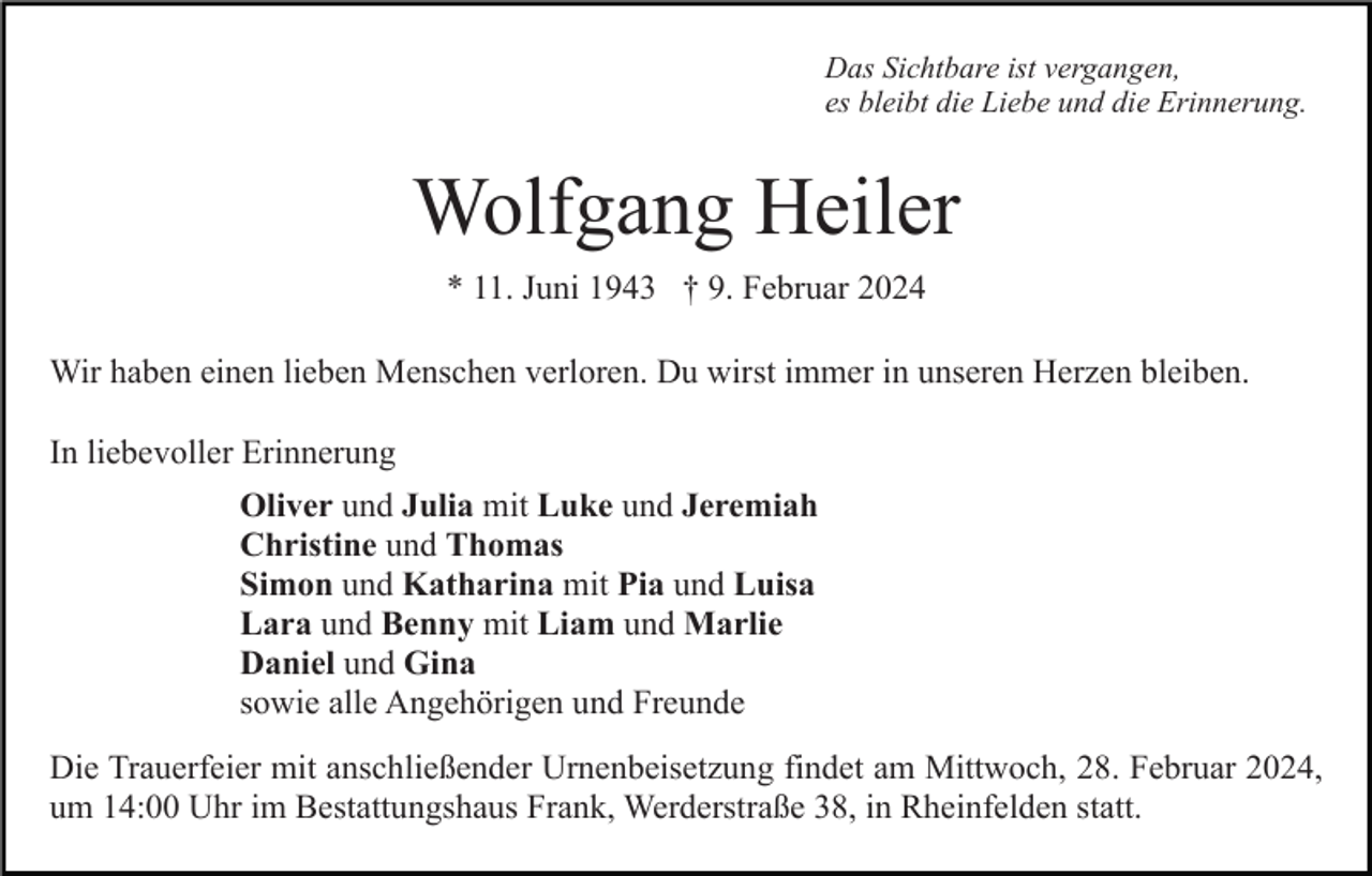 <p>Das Sichtbare ist vergangen,<br />es bleibt die Liebe und die Erinnerung.</p><p>Wolfgang Heiler<br />* 11. Juni 1943 † 9. Februar 2024<br />Wir haben einen lieben Menschen verloren. Du wirst immer in unseren Herzen bleiben.<br />In liebevoller Erinnerung<br />Oliver und Julia mit Luke und Jeremiah<br />Christine und Thomas<br />Simon und Katharina mit Pia und Luisa<br />Lara und Benny mit Liam und Marlie<br />Daniel und Gina<br />sowie alle Angehörigen und Freunde<br />Die Trauerfeier mit anschließender Urnenbeisetzung findet am Mittwoch, 28. Februar 2024,<br />um 14:00 Uhr im Bestattungshaus Frank, Werderstraße 38, in Rheinfelden statt.</p>